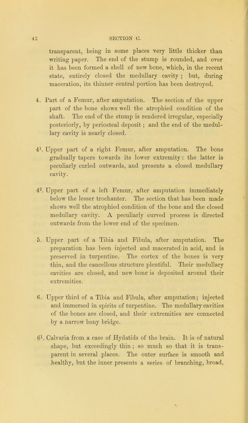 transparent, being in some places very little thicker than writing paper. The end of the stump is rounded, and over it has been formed a shell of new bone, which, in the recent state, entirely closed the medullary cavity ; but, during maceration, its thinner central portion has been destroyed. 4. Part of a Femur, after amputation. The section of the upper part of the bone shows well the atrophied condition of the shaft. The end of the stump is rendered irregular, especially posteriorly, by periosteal deposit; and the end of the medul- lary cavity is nearly closed. 4^. Upper part of a right Femur, after amiDutation. The bone gradually tapers towards its lower extremity: the latter is peculiarly curled outwards, and presents a closed medullary cavity. 42. Upper part of a left Femur, after amputation immediately below the lesser trochanter. The section that has been made shows well the atrophied condition of the bone and the closed medullary cavity. A pecuharly curved process is directed outwards from the lower end of the specimen. 5. Upper part of a Tibia and Fibula, after amputation. The preparation has been injected and macerated in acid, and is preserved in turpentine. The cortex of the bones is very thin, and the cancellous structure plentiful. Tlieir medullary cavities are closed, and new bone is deposited around their extremities. 6. Upper third of a Tibia and Fibula, after amputation; injected and immersed in spirits of tm-pentine. The medullary cavities of the bones are closed, and their extremities are connected by a narrow bony bridge. 6^. Calvaria from a case of Hydatids of the brain. It is of natural shape, but exceedingly thin ; so much so that it is trans- parent in several places. The outer surface is smooth and healthy, but the inner presents a series of branching, broad,