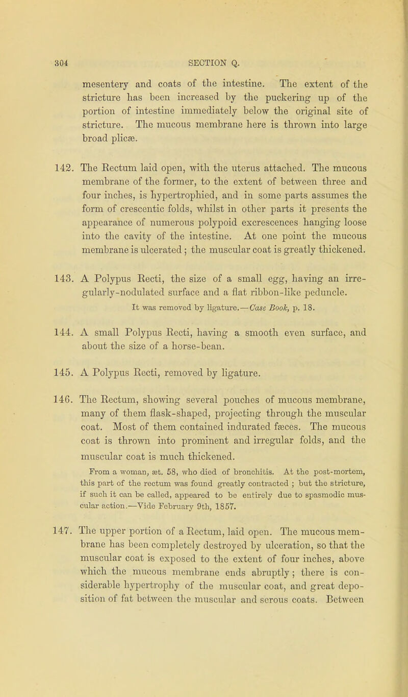 mesentery and coats of the intestine. The extent of the stricture has been increased by the puckering up of the portion of intestine immediately below the original site of stricture. The mucous membrane here is thrown into large broad plicte. 142. The Rectum laid open, with the uterus attached. The mucous membrane of the former, to the extent of between three and four inches, is hypertrophied, and in some parts assiunes the form of crescentic folds, whilst in other parts it presents the appearance of numerous polypoid excrescences hanging loose into the cavity of the intestine. At one point the mucous membrane is ulcerated; the muscular coat is greatly thickened. 143. A Polypus Recti, the size of a small egg, having an irre- gularly-nodulated surface and a flat ribbon-like peduncle. It was removed by ligature.—Case Book, p. 18. 144. A small Polypus Recti, having a smooth even surface, and about the size of a horse-bean. 145. A Polypus Recti, removed by ligature. 146. The Rectum, showing several pouches of mucous membrane, many of them flask-shaped, projecting through the muscular coat. Most of them contained indurated fteces. The mucous coat is thrown into prominent and irregular folds, and the muscular coat is much thickened. From a woman, aot. 58, who died of broncliitis. At the post-mortem, this part of the rectum was found greatly coutracted ; but the stricture, if such it can be called, appeared to be entirely due to spasmodic mus- cular action.—Vide February 9th, 1857. 147. The upper portion of a Rectum, laid open. The mucous mem- brane has been completely destroyed by ulceration, so that the muscular coat is exposed to the extent of four inches, above wliich the mucous membrane ends abruptly; there is con- siderable hypertrophy of the muscular coat, and great depo- sition of fat between the muscular and serous coats. Between