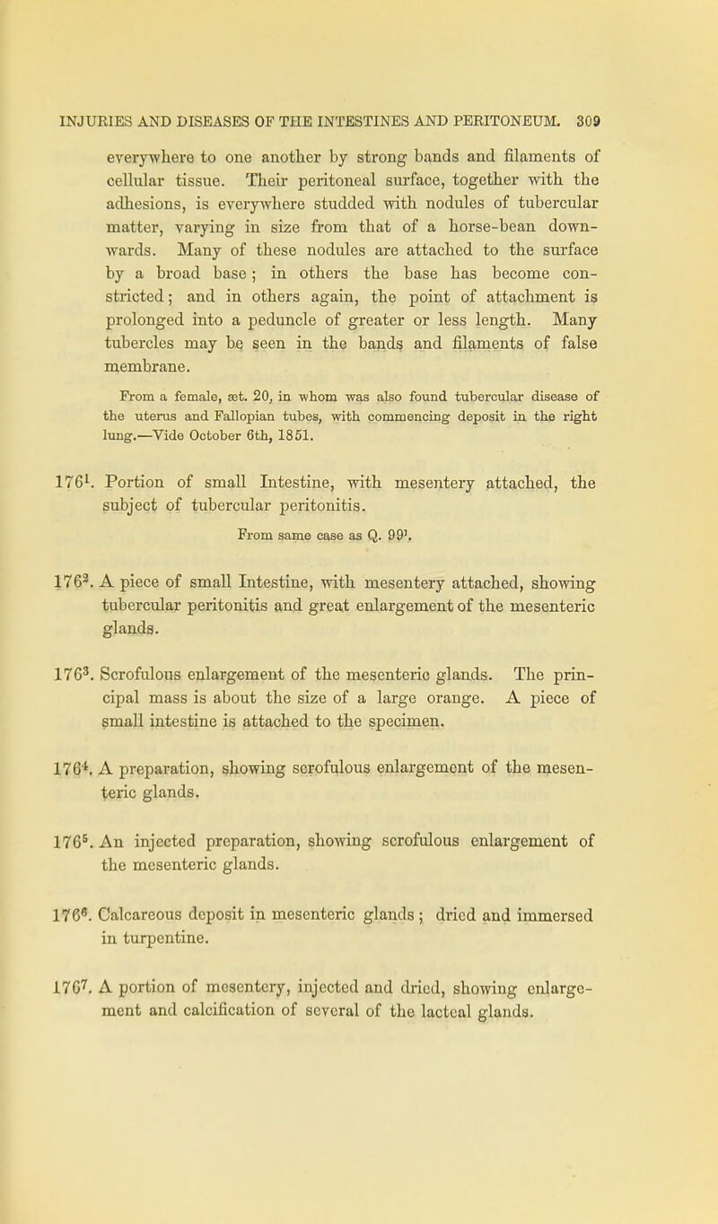 everywliere to one another by strong bands and filaments of cellular tissue. Their peritoneal surface, together with the adhesions, is everywhere studded with nodules of tubercular matter, varying in size from that of a horse-bean down- wards. Many of these nodules are attached to the sui-face by a broad base; in others the base has become con- stricted ; and in others again, the point of attachment is prolonged into a peduncle of greater or less length. Many tubercles may bq seen in the bands and filaments of false membrane. From a female, set. 20, in whom was also found tubercular disease of the uterus and Fallopian tubes, with commencing deposit in the right lung.—Vide October 6th, 1851. 176^. Portion of small Intestine, with mesentery attached, the subject of tubercular peritonitis. From same case as Q. 99'. 176^. A piece of small Intestine, with mesentery attached, showing tubercular peritonitis and great enlargement of the mesenteric glands. 176'. Scrofulous enlargement of the mesenteric glands. The prin- cipal mass is about the size of a large orange. A piece of small intestine is attached to the specimen. 176*. A preparation, showing scrofulous enlargement of the naesen- teric glands. 176^. An injected preparation, showing scrofulous enlargement of the mesenteric glands. 176^. Calcareous deposit in mesenteric glands ; dried and immersed in turpentine. 176''. A portion of mesentery, injected and dried, showing enlarge- ment and calcification of several of the lacteal glands.