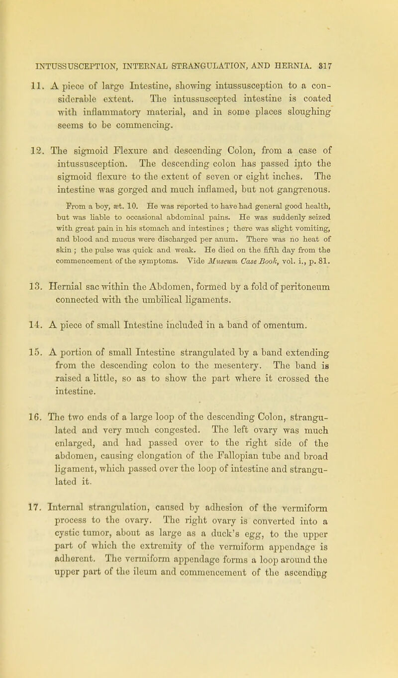 11. A piece of largo Intestine, sliowing intussusception to a con- siderable extent. Tlie intussuscepted intestine is coated with inflammatoiy material, and in some places sloughing seems to be commencing. 12. The sigmoid Flexure and descending Colon, fi'om a case of intussusception. The descending colon has passed into the sigmoid flexure to the extent of seven or eight inches. Tlie intestine was gorged and much inflamed, but not gangrenous. From a boy, ast. 10. He was reported to have liad general good health, but was liable to occasional abdominal pains. He was suddenly seized with great pain in his stomach and intestines ; there was slight vomiting, and blood and mucus were discharged per anum. There was no heat of skin ; the pulse was quick and weak. He died on the fifth day from the commencement of the symptoms. Vide Museum Case Book, vol. i., p. 81. 13. Hernial sac within the Abdomen, formed by a fold of peritoneiam connected with the umbihcal ligaments. 14. A piece of small Intestine included in a band of omentum. 15. A portion of small Intestine strangulated by a band extending from the descending colon to the mesentery. The band is raised a little, so as to show the part where it crossed the intestine. 16. The two ends of a large loop of the descending Colon, strangu- lated and very much congested. The left ovary was much enlarged, and had passed over to the right side of the abdomen, causing elongation of the Fallopian tube and broad ligament, which passed over the loop of intestine and strangu- lated it. 17. Internal strangulation, caused by adhesion of the vermiform process to the ovary. The right ovary is converted into a cystic tumor, about as large as a duck's egg, to the upper part of which the extremity of the vermiform appendage is adherent. The vermiform appendage forms a loop around the upper part of the ileum and commencement of the ascending