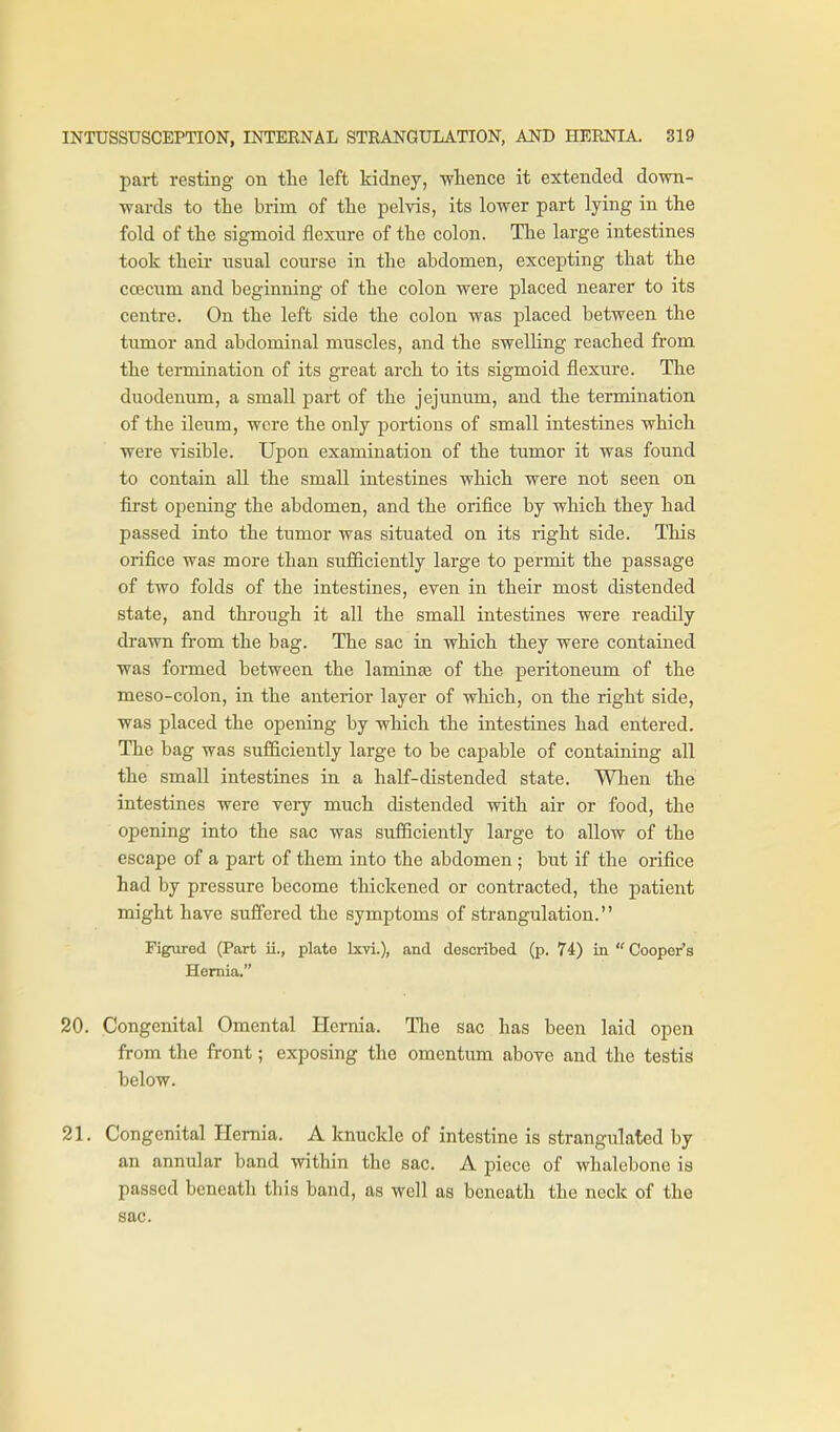 part resting on the left kidney, wlience it extended down- wards to the brim of the pelvis, its lower part lying in the fold of the sigmoid flexure of the colon. The large intestines took their usual course in the abdomen, excepting that the coecum and beginning of the colon were placed nearer to its centre. On the left side the colon was placed between the timior and abdominal muscles, and the swelling reached from the termination of its great arch to its sigmoid flexure. The duodenum, a small part of the jejimum, and the termination of the ileum, were the only portions of small intestines which were visible. Upon examination of the tumor it was found to contain all the small intestines which were not seen on first opening the abdomen, and the orifice by which they had passed into the tumor was situated on its right side. This orifice was more than sufficiently large to permit the passage of two folds of the intestines, even in their most distended state, and through it all the small intestines were readily drawn from the bag. The sac in which they were contained was formed between the laminte of the peritoneum of the meso-colon, in the anterior layer of which, on the right side, was placed the opening by which the intestines had entered. The bag was sufficiently large to be capable of containing all the small intestines in a half-distended state. When the intestines were very much distended with air or food, the opening into the sac was sufficiently large to allow of the escape of a part of them into the abdomen ; but if the orifice had by pressure become thickened or contracted, the patient might have sufiered the symptoms of strangulation. Figured (Part ii., plate Ixvi.), and described (p. 74) in Cooper's Hernia. 20. Congenital Omental Hernia. Tlie sac has been laid open from the front; exposing the omentum above and the testis below. 21. Congenital Hernia. A knuckle of intestine is strangxilated by an annular band within the sac. A piece of whalebone is passed beneath this band, as well as beneath the neck of the sac.