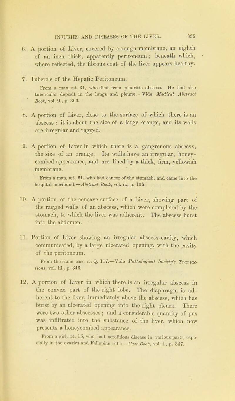 G. A portion of Liver, covered by a rough membrane, an eighth of an inch thick, apparently peritoneum; beneath v^hicli, where reflected, the fibrous coat of the liver appears healthy. 7. Tubercle of the Hepatic Peritoneum. From a man, set. 31, who died from pleuritic abscess. He had also tubercular deposit in the lungs and plcurse. - Vide Medical A hstract Bool; vol. ii., p. 306. 8. A portion of Liver, close to the surface of which there is an abscess : it is about the size of a large orange, and its walls are in-egular and ragged. 9. A portion of Liver in which there is a gangrenous abscess, the size of an orange. Its walls have an irregular, honey- combed appearance, and are lined by a thick, firm, yellowish membrane. From a man, set. 61, who had cancer of the stomach, and came into the hospital moribund.—Abstract Book, vol. ii., p. 105. 10. A portion of the concave surface of a Liver, showing part of the ragged walls of an abscess, which were completed by the stomach, to which the liver was adherent. The abscess burst into the abdomen. IL Portion of Liver showing an irregular abscess-cavity, which communicated, by a large ulcerated opening, with the cavity of the peritoneum. From the same case as Q. 117.—Vide Fatliological Society's Transac- tions, vol. iii., p. 346. 12. A portion of Liver in which there is an irregular abscess in the convex part of the right lobe. The diaphragm is ad- herent to the liver, immediately above the abscess, which has burst by an ulcerated opening into the right pleura. Tliere were two other abscesses; and a considerable quantity of pus was infiltrated into the substance of the liver, which now presents a honeycombed appearance. Vrom a girl, iot. 15, who had scrofulous disease in various parts, espe- cially in tho ovaries and Fallopian tube.—Ctwc Book, vol, i., p. 347.