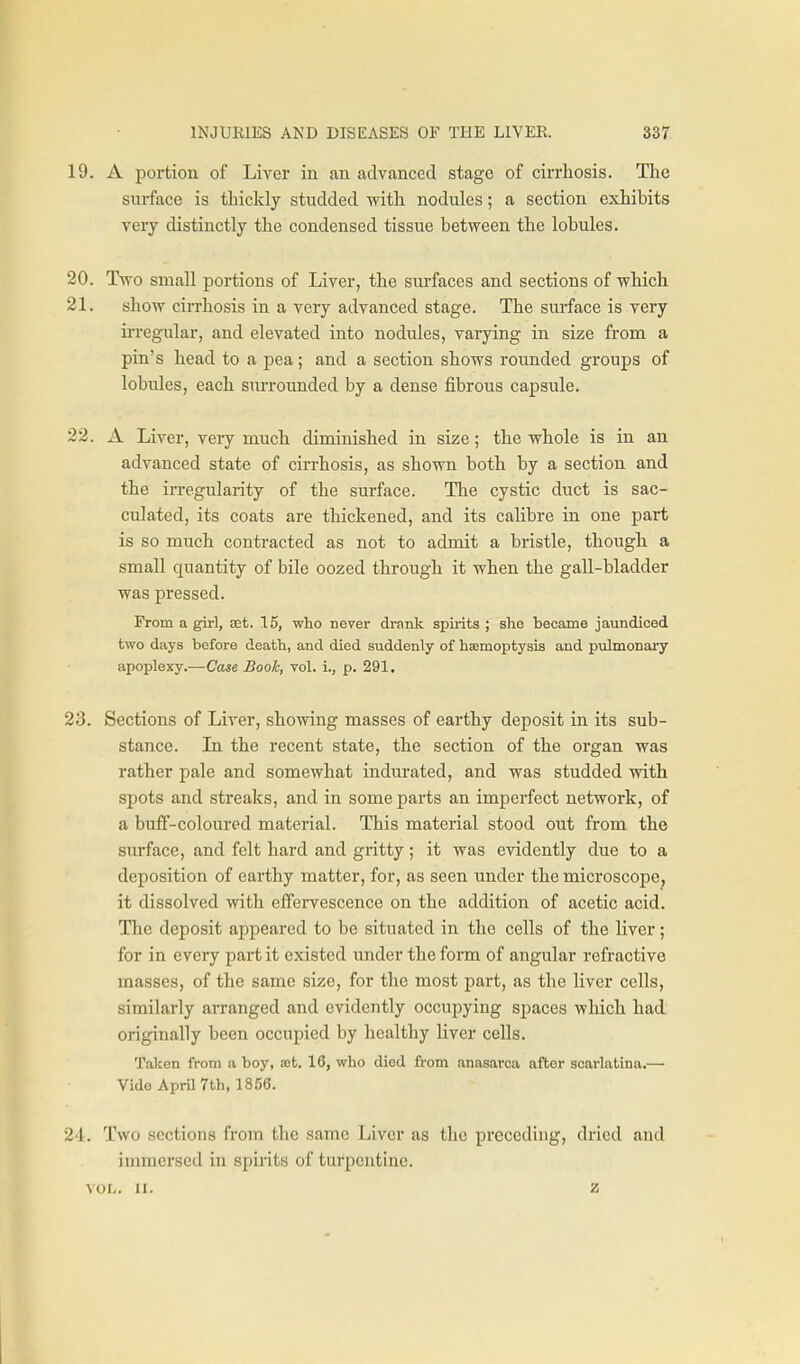19. A portion of Liver in an advanced stage of cirrhosis. Tlie surface is thickly studded with nodules; a section exhibits very distinctly the condensed tissue between the lobules. 20. Two small portions of Liver, the surfaces and sections of which 21. show cirrhosis in a very advanced stage. The surface is very irregular, and elevated into nodules, varying in size from a pin's head to a pea; and a section shows rounded groups of lobules, each surrounded by a dense fibrous capsule. 22. A Liver, very much diminished in size; the whole is in an advanced state of cirrhosis, as shown both by a section and the in-egularity of the surface. The cystic duct is sac- culated, its coats are thickened, and its cahbre in one part is so much contracted as not to admit a bristle, though a small quantity of bile oozed through it when the gall-bladder was pressed. From a girl, eet. 15, who never drank spii-its ; she became jaundiced two days before death, and died suddenly of hajmoptysis and pulmonary apoplexy.—Case Book, vol. i., p. 291. 23. Sections of Liver, showing masses of earthy deposit in its sub- stance. Li the recent state, the section of the organ was rather pale and somewhat indurated, and was studded with spots and streaks, and in some parts an imperfect network, of a buff-coloured material. This material stood out from the surface, and felt hard and gritty; it was evidently due to a deposition of earthy matter, for, as seen under the microscope^ it dissolved with effervescence on the addition of acetic acid. The deposit appeared to be situated in the cells of the liver; for in every part it existed under the form of angular refractive masses, of the same size, for the most part, as the liver cells, similarly arranged and evidently occujiying spaces which had originally been occupied by healthy liver cells. Taken from a boy, at. 16, who died from anasarca after scarlatina.— Vide April 7th, 1856. 2'1. Two sections from the same Liver as the preceding, dried and immersed in spirits of turpentine. VOL. II. z