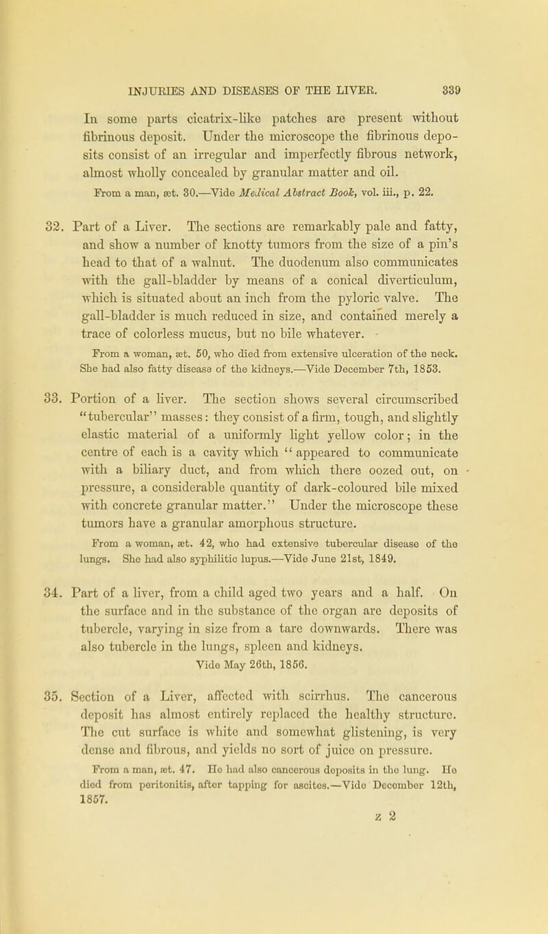 In some parts cicatrix-like patches are present without fibrinous deposit. Under the microscope the fibrinous depo- sits consist of an irregular and imperfectly fibrous network, almost wholly concealed by granular matter and oil. From a man, mt, 30.—^Vide Medical Abstract Booh, vol. iii., p. 22. 32. Part of a Liver. The sections are remarkably pale and fatty, and show a number of knotty tumors from the size of a pin's head to that of a walnut. The duodenum also communicates with the gall-bladder by means of a conical diverticulum, which is situated about an inch from the pyloric valve. The gall-bladder is much reduced in size, and contained merely a trace of colorless mucus, but no bile whatever. • From a woman, at. 50, who died fi-om extensive ulceration of the neck. She had also fatty disease of the kidneys.—Vide December 7th, 1853. 33. Portion of a liver. The section shows several circumscribed tubercular masses: they consist of a firm, tough, and slightly elastic material of a uniformly light yellow color; in the centre of each is a cavity which '' appeared to communicate with a biliary duct, and from which there oozed out, on pressure, a considerable quantity of dark-coloured bile mixed with concrete granular matter. Under the microscope these tumors have a granular amorphous structure. From a woman, a;t. 42, who had extensive tubercular disease of the lungs. She had also syphilitic lupus.—Vide June 21st, 1849. 34. Part of a liver, from a child aged two years and a half. On the surface and in the substance of the organ are deposits of tubercle, varying in size from a tare downwards. There was also tubercle in the lungs, spleen and kidneys. Vido May 26th, 1856. 35. Section of a Liver, affected with scirrhus. The cancerous deposit has almost entii-ely replaced the healthy structure. The cut surface is white and somewhat glistening, is very dense and fibrous, and yields no sort of juice on pressure. From a man, set. 47. Ho had also cancerous deposits in the lung. Ho died from peritonitis, after tapping for ascites.—Vido December 12th, 1857. z 2