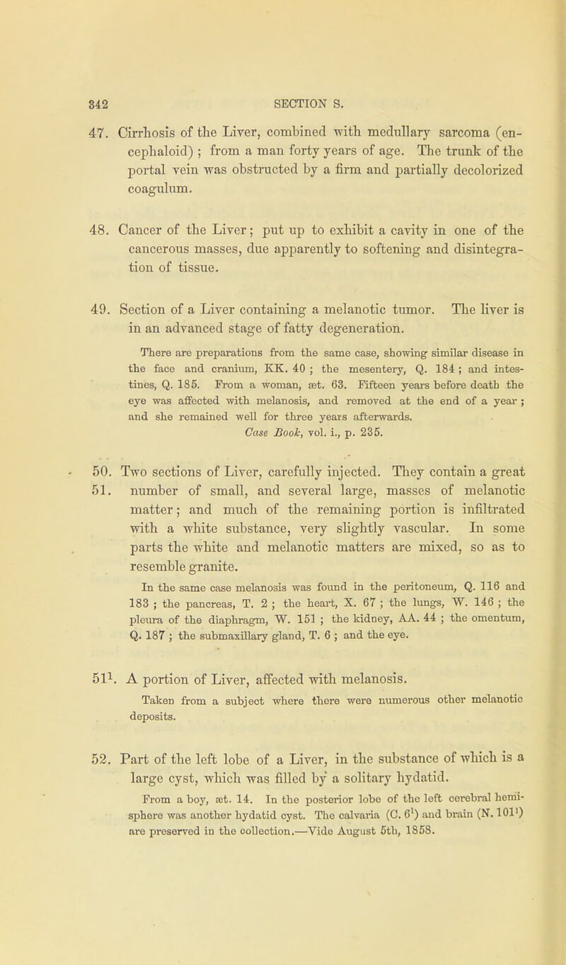 47. Cirrliosis of the Liver, combined -with medullary sarcoma (en- ceplialoid) ; from a man forty years of age. The trunk of the portal vein was obstructed by a firm and partially decolorized coaguhim. 48. Cancer of the Liver; put up to exhibit a cavity in one of the cancerous masses, due apparently to softening and disintegi-a- tion of tissue. 49. Section of a Liver containing a melanotic tumor. The liver is in an advanced stage of fatty degeneration. There are preparations from the same case, showing similar disease in the face and cranium, KK. 40 ; the mesentery, Q. 184 ; and intes- tines, Q. 185. From a woman, set. 63. Fifteen yeai-s before death the eye was affected with melanosis, and removed at the end of a yeai'; and she remained well for three years afterwards. Case Bool:, vol. i., p. 235. 50. Two sections of Liver, carefully injected. They contain a great 51. number of small, and several large, masses of melanotic matter; and much of the remaining portion is infiltrated with a white substance, very shghtly vascular. In some parts the white and melanotic matters are mixed, so as to resemble granite. In the same case melanosis was found in the peritoneum, Q. 116 and 183 ; the pancreas, T. 2 ; the heart, X. 67 ; the lungs, W. 146 ; the pleura of the diaphragm, W. 151 ; the kidney, AA. 44 ; the omentum, Q. 187 ; the submaxillary gland, T. 6 ; and the eye. 51^. A portion of Liver, affected with melanosis. Taken from a subject where there were numerous other melanotic deposits. 52. Part of the left lobe of a Liver, in the substance of which is a large cyst, which was filled by a solitary hydatid. From a boy, ast. 14. In the posterior lobe of the left cerebral hemi- sphere was another hydatid cyst. The calvaria (C. 6') and brain (N. 101') are preserved in the collection,—Vide August 5th, 1858.