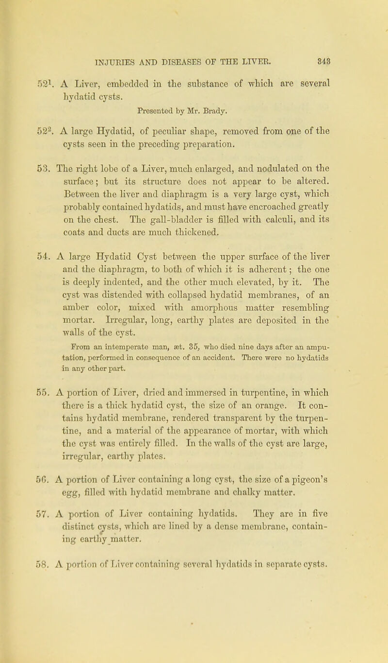 52^. A Liver, embedded in the substance of wbicli are several hydatid cysts. Presented by Mr. Brady. 52^. A Large Hydatid, of peculiar shape, removed from one of the cysts seen in the preceding preparation. 53. The right lobe of a Liver, much enlarged, and nodulated on the surface; but its structure does not appear to be altered. Between the liver and diaphragm is a very large cyst, which probably contained hydatids, and must have encroached greatly on the chest. The gall-bladder is filled with calculi, and its coats and ducts are much thickened. 54. A large Hydatid Cyst between the upper surface of the liver and the diaphragm, to both of which it is adherent; the one is deeply indented, and the other much elevated, by it. The cyst was distended with collapsed hydatid membranes, of an amber color, mixed with amorphous matter resembling mortar, bregular, long, earthy plates are deposited in the walls of the cyst. From an intemperate man, xt, 35, who died nine days after an ampu- tation, performed in consequence of an accident. There were no hydatids in any other part. 55. A portion of Liver, di-ied and immersed in turpentine, in which there is a thick hydatid cyst, the size of an orange. It con- tains hydatid membrane, rendered transparent by the turpen- tine, and a material of the apiiearance of mortar, with which the cyst was entirely filled. In the walls of the cyst are large, irregular, earthy plates. 50. A portion of Liver containing a long cyst, the size of a pigeon's egg, filled with hydatid membrane and chaUcy matter. 57. A portion of Liver containing hydatids. They are in five distinct cysts, which are lined by a dense membrane, contain- ing earthy matter. 58. A portion of liiver containing several hydatids in separate cysts.
