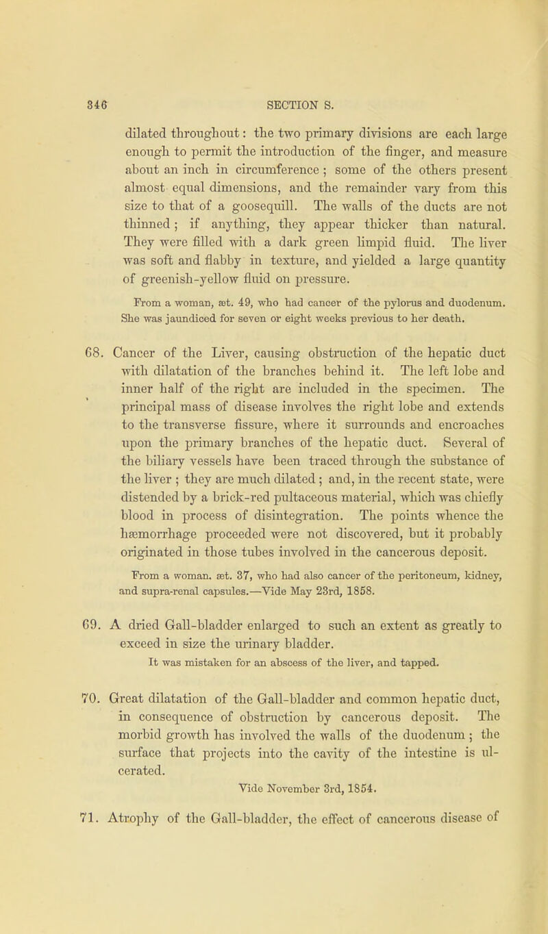 dilated throughout: the two primary divisions are each large enough to permit the introduction of the finger, and measure about an inch in circumference ; some of the others present almost equal dimensions, and the remainder vary from this size to that of a goosequill. The walls of the ducts are not thinned; if anything, they appear thicker than natural. They were filled with a dark green limpid fluid. The liver was soft and flabby in texture, and yielded a large quantity of greenish-yellow fluid on pressure. From a woman, set. 49, who had cancer of the pylonis and duodenum. She was jaundiced for seven or eight weeks previous to her death. 68. Cancer of the Liver, causing obstmction of the hejDatic duct with dilatation of the branches behind it. The left lobe and inner half of the right are included in the specimen. The principal mass of disease involves the right lobe and extends to the transverse fissure, where it surrounds and encroaches upon the primary branches of the hepatic duct. Several of the biliary vessels have been traced through the substance of the liver ; they are much dilated; and, in the recent state, were distended by a brick-red pultaceous material, which was chiefly blood in process of disintegration. The points whence the haemorrhage proceeded were not discovered, but it probably originated in those tubes involved in the cancerous deposit. From a woman, set. 37, who had also cancer of the peritoneum, kidney, and supra-renal capsules.—Vide May 23rd, 1858. G9. A dried Gall-bladder enlarged to such an extent as greatly to exceed in size the urinary bladder. It was mistaken for an abscess of the liver, and tapped. 70. Great dilatation of the Gall-bladder and common hepatic duct, in consequence of obstruction by cancerous deposit. The morbid growth has involved the walls of the duodenum ; the surface that projects into the cavity of the intestine is ul- cerated. Vide November 3rd, 1854. 71. Atrophy of the Gall-bladder, the effect of cancerous disease of
