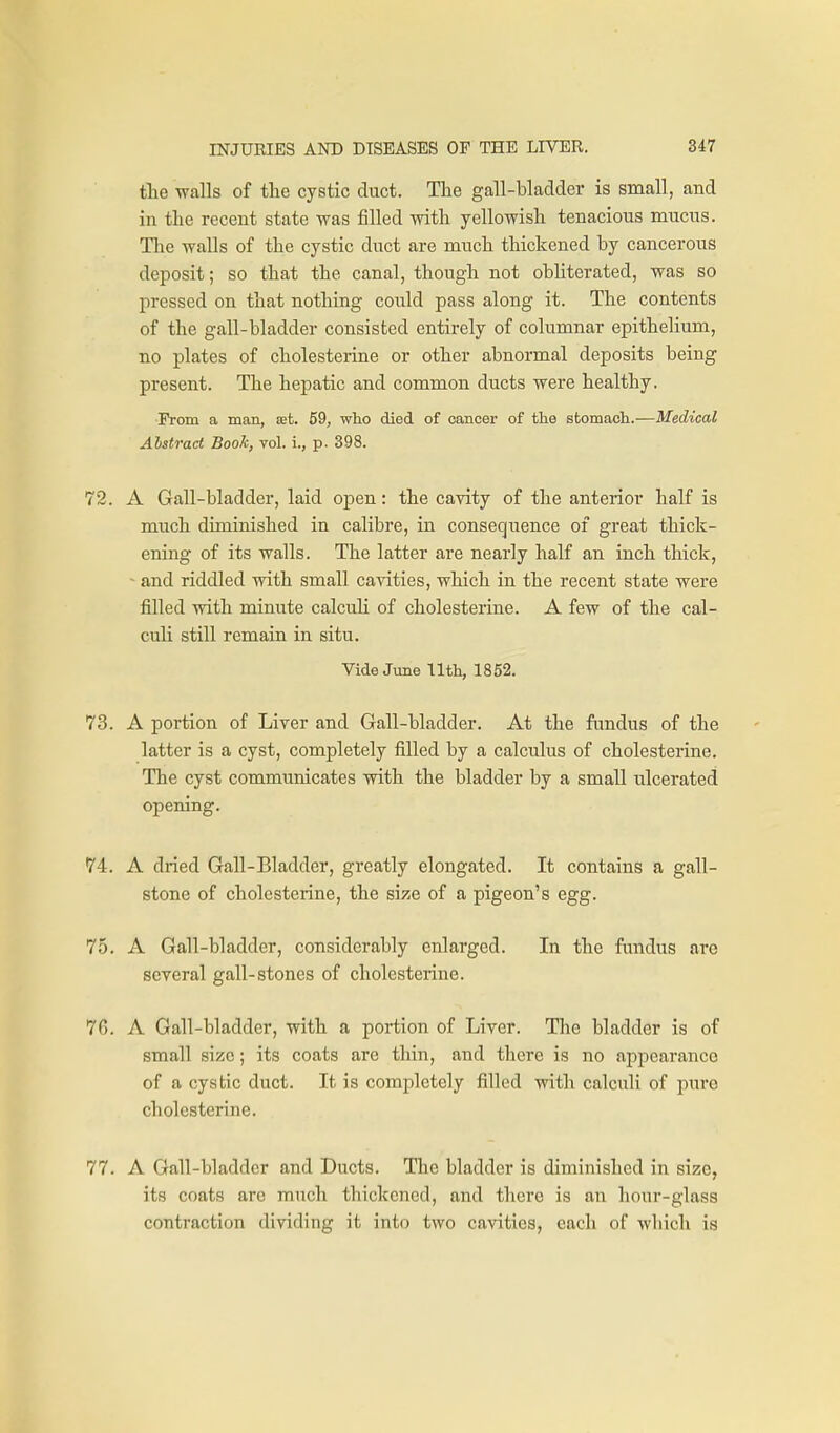 the walls of the cystic duct. Tlie gall-bladder is small, and in the recent state was filled with yellowish tenacious mucus. The walls of the cystic duct are much thickened by cancerous deposit; so that the canal, though not obUterated, was so pressed on that nothing could pass along it. The contents of the gall-bladder consisted entirely of columnar epithelium, no plates of cholesterine or other abnormal deposits being present. The hepatic and common ducts were healthy. Prom a man, set. 59, who died of cancer of the stomach.—Medical Alstract Book, vol. i., p. 398. 72. A Gall-bladder, laid open: the cavity of the anterior half is much diminished in calibre, in consequence of great thick- ening of its walls. The latter are nearly half an inch thick, - and riddled with small cavities, which in the recent state were filled with minute calculi of cholesterine. A few of the cal- culi still remain in situ. Vide June Ilth, 1852. 73. A portion of Liver and Gall-bladder. At the fundus of the latter is a cyst, completely filled by a calculus of cholesterine. The cyst communicates with the bladder by a small ulcerated opening. 74. A dried Gall-Bladder, greatly elongated. It contains a gall- stone of cholesterine, the size of a pigeon's egg. 75. A Gall-bladder, considerably enlarged. In the fandus are several gall-stones of cholesterine. 7G. A Gall-bladder, with a portion of Liver. The bladder is of small size; its coats are thin, and there is no appearance of a cystic duct. It is completely filled with calculi of pure cholesterine. 77. A Gall-bladder and Ducts. The bladder is diminished in size, its coats arc much thickened, and there is an hour-glass contraction dividing it into two cavities, each of which is