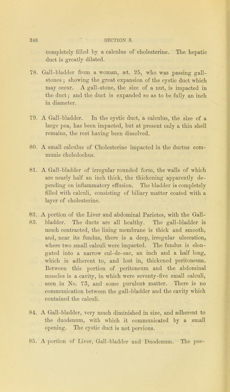 completely filled by a calculus of cliolesterine. The liepatic duct is greatly dilated. 78. Gall-bladder from a woman, set. 25, wLo was passing gall- stones ; showing the great expansion of the cystic duct which may occur. A gall-stone, the size of a nut, is impacted in the duct; and the duct is expanded so as to be fully an inch in diameter. 79. A Gall-bladder. In the cystic duct, a calculus, the size of a large pea, has been impacted, but at present only a tliin shell remains, the rest haying been dissolved. 80. A small calculus of Cholesterine impacted in the ductus com- munis choledochus. 81. A Gall-bladder of irregular rounded form, the walls of which are nearly half an inch thick, the thickening apparently de- pending on inflammatory effusion. The bladder is completely filled with calculi, consisting of biliary matter coated with a layer of cholesterine. 82. A portion of the Liver and abdominal Parietes, with the Gall- 83. bladder. The ducts are all healthy. The gall-bladder is much contracted, the lining membrane is thick and smooth, and, near its fundus, there is a deep, irregular ulceration, where two small calculi were impacted. TTie fundus is elon- gated into a narrow cul-de-sac, an inch and a half long, which is adherent to, and lost in, thickened peritoneum. Between this portion of peritoneum and the abdominal muscles is a cavity, in which were seventy-five small calculi, seen in No. 73, and some purulent matter. There is no communication between the gall-bladder and the cavity which contained the calculi. 84. A Gall-bladder, very much diminished in size, and adherent to the duodeniim, with which it communicated by a small opening. The cystic duct is not pervious. 85. A portion of Liver, Gall-bladder and Duodenum. Tlie pos-
