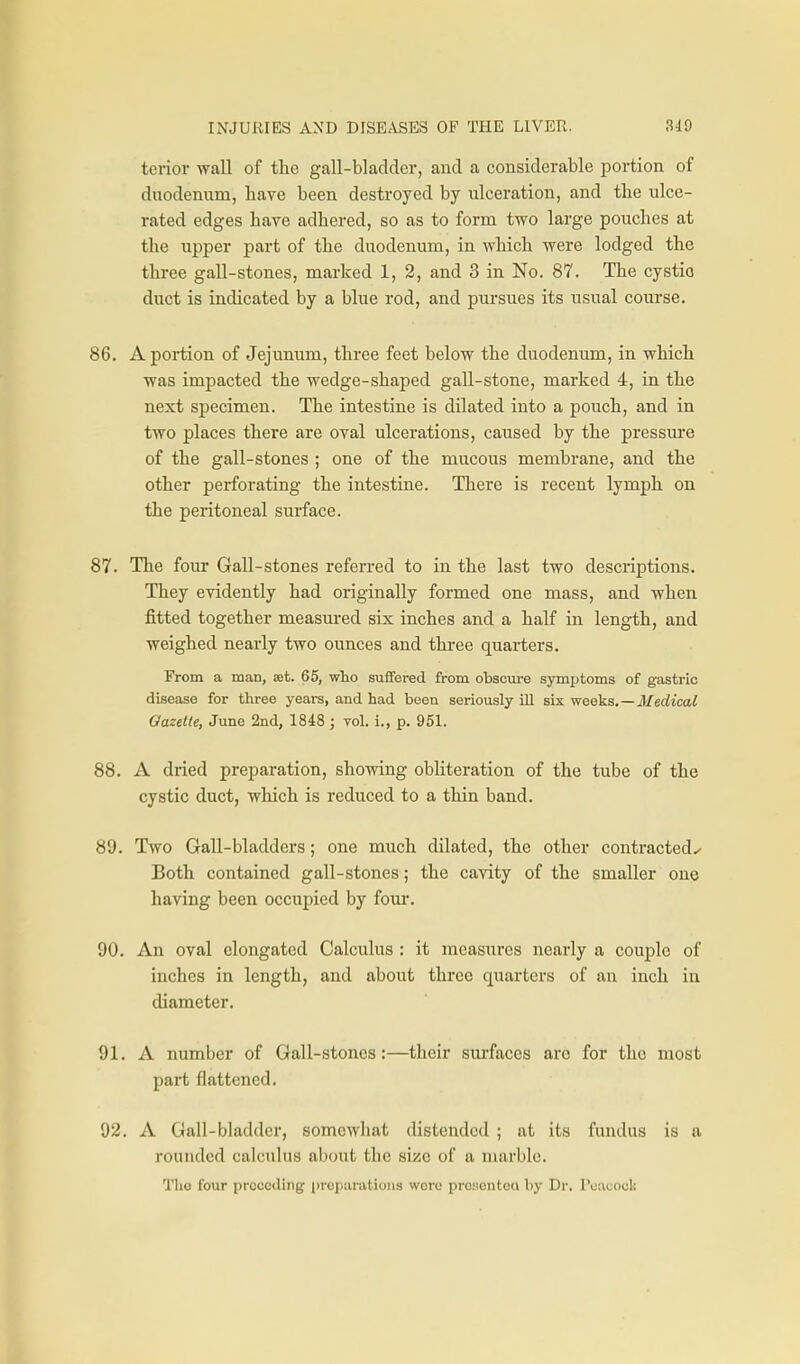 tcrior wall of tlie gall-bladder, and a considerable portion of duodenum, have been destroyed by ulceration, and the ulce- rated edges have adhered, so as to form two large pouches at the upper part of the duodenum, in which were lodged the three gall-stones, marked 1, 2, and 3 in No. 87. The cystio duct is indicated by a blue rod, and pursues its usual course. 86. A poi-tion of Jejunum, three feet below the duodenum, in which was impacted the wedge-shaped gall-stone, marked 4, in the next specimen. The intestine is dilated into a pouch, and in two places there are oval ulcerations, caused by the pressm-e of the gall-stones ; one of the mucous membrane, and the other perforating the intestine. There is recent lymph on the peritoneal surface. 87. The four Gall-stones referred to in the last two descriptions. They evidently had originally formed one mass, and when fitted together measured six inches and a half in length, and weighed nearly two ounces and thi-ee quarters. From a man, set. 65, wlio suffered from obscure symptoms of gastric disease for three yeai-s, and had been seriously ill six weeks.—Medical Gazette, June 2nd, 1848 ; vol. i., p. 951. 88. A dried preparation, showing obliteration of the tube of the cystic duct, which is reduced to a thin band. 89. Two Gall-bladders; one much dilated, the other contracted^ Both contained gall-stones; the cavity of the smaller one having been occupied by foui*. 90. An oval elongated Calculus : it measures nearly a couple of inches in length, and about three quarters of an inch in diameter. 91. A number of Gall-stones:—their surfaces arc for the most part flattened. 92. A Gall-bladder, somewhat distended ; at its fundus is a rounded calctilus about the size of a marble. TIio four prccciling i)repui-atioii3 were prc.sontoa by Dr. Poauock