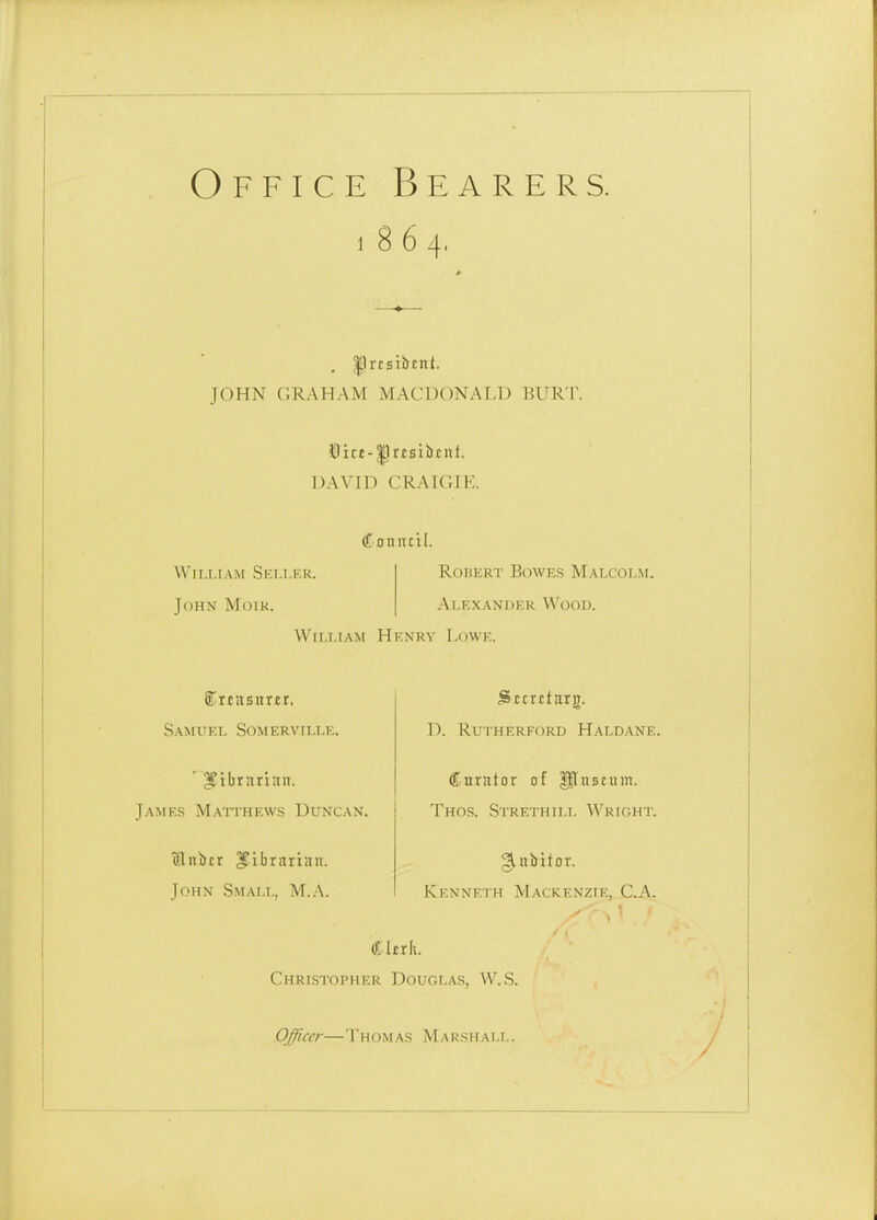 Office Bearers. 1864. , |lrrsibcnt. JOHN (IRAHAM MACDONAF,!) BURT. ilDict-^rtsiibf ut. DAVID CRAIGIE. Couittil. William Seller. John Moik. Robert Bowes Malcolm. Alexander Wood. William Henry Lowe. Samuel Somervflle. ' IJilirariait. James Maithews Duncan. ctliibcr IJibrarian. John Small, AT.A. Sttrrtarg. D. Rutherford Haldane. Cnrator of P^uscum. Thos. Strethill Wright. gittbitor. Kenneth Mackenzie, C^. Christopher Douglas, W.S. OJiccr—Thomas Marshall