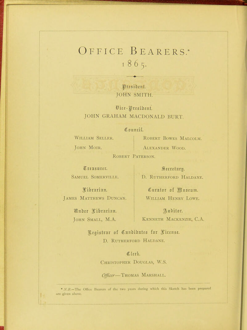 Office Bearers; 1 8 6 5, llrtsibrnt. JOHN SMITH. JOHN GRAHAM MACDONALD BURT. Council. William Seller. John Mofr. RoHERT Bowes Malcolm. Alexander Wood. Robert Pater.son. (SrEasurtr. Samuel Somerville. ITiljrariaiT. James Matthews Duncan. flnbtr librarian. John Small, M.A. D. Rutherford Haldane. (Karator of p:«stam. William Henry Lowe. Kenneth Mackenzie, C.A. Jlcgtstrar of (Canbibatcs for ^jccnsc. D. Rutherford Haldane. (Klcrlt. CHRLSTOPHER DciUOLAS, W.S. OJiccr—Thomas Marshall. • A'.B.—Thc OITru Ilc.ircrs of the two ye.irs duriiij: wliith .Sliilcli li.is been prcjKiml .^^c given above.