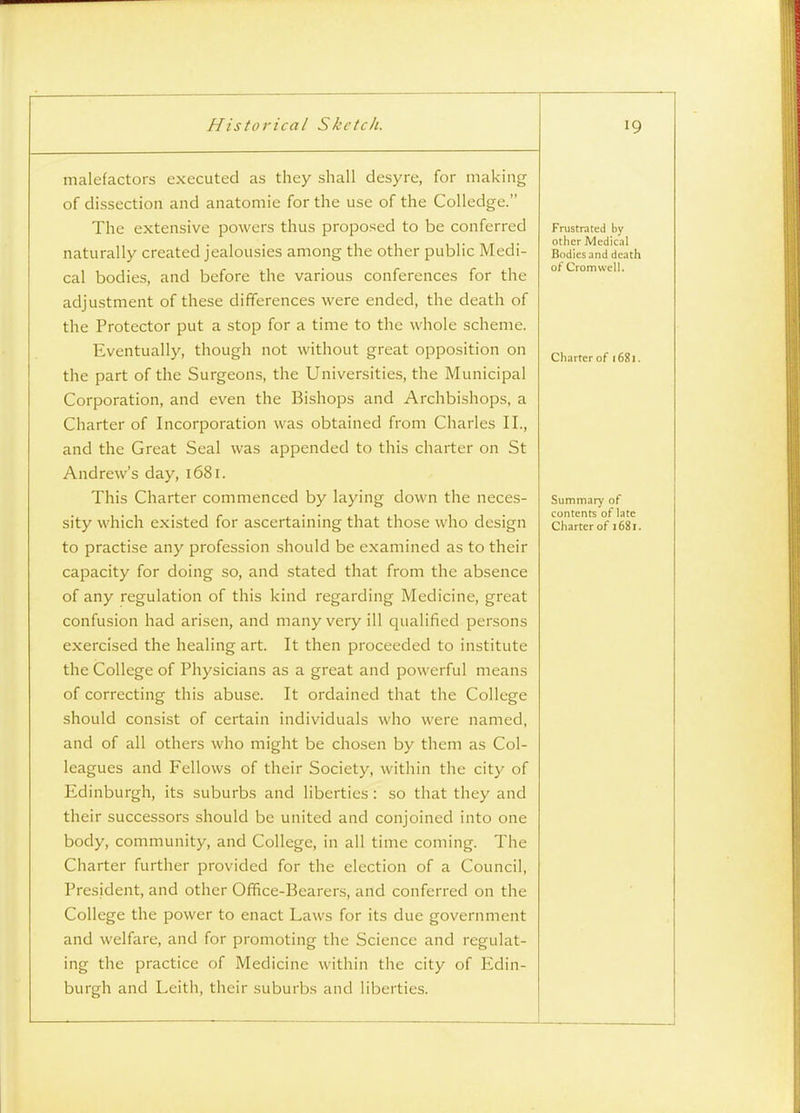 malefactors executed as they shall desyre, for making of dissection and anatomic for the use of the CoUedge. The extensive powers thus proposed to be conferred naturally created jealousies among the other public Medi- cal bodies, and before the various conferences for the adjustment of these differences were ended, the death of the Protector put a stop for a time to the whole scheme. Eventually, though not without great opposition on the part of the Surgeons, the Universities, the Municipal Corporation, and even the Bishops and Archbishops, a Charter of Incorporation was obtained from Charles II., and the Great Seal was appended to this charter on St Andrew's day, 1681. This Charter commenced by laying down the neces- sity which existed for ascertaining that those who design to practise any profession should be examined as to their capacity for doing so, and stated that from the absence of any regulation of this kind regarding Medicine, great confusion had arisen, and many very ill qualified persons exercised the healing art. It then proceeded to institute the College of Physicians as a great and powerful means of correcting this abuse. It ordained that the College should consist of certain individuals who were named, and of all others who might be chosen by them as Col- leagues and Fellows of their Society, within the city of Edinburgh, its suburbs and liberties : so that they and their successors should be united and conjoined into one body, community, and College, in all time coming. The Charter further provided for the election of a Council, President, and other Office-Eearers, and conferred on the College the power to enact Laws for its due government and welfare, and for promoting the Science and regulat- ing the practice of Medicine within the city of Edin- burgh and Leith, their suburbs and liberties. Frustrated by other Mcdicil Bodies and death of Cromwell. Charter of 1681. Summary of contents of late Charter of 1681.