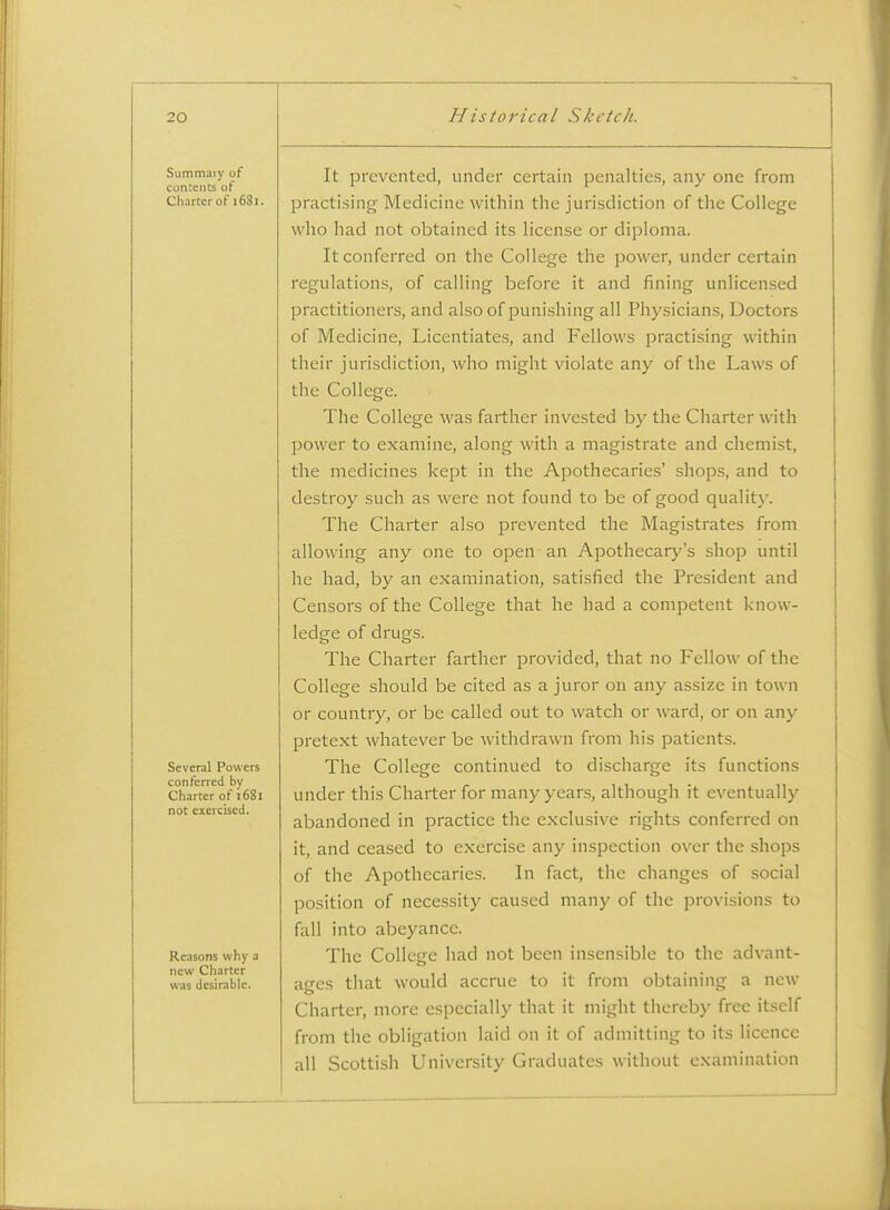 Summaiy of contents of Charter of i6Si. Several Powers conferred by Charter of 1681 not exercised. Reasons why a new Charter was desirable. It prevented, under certain penalties, any one from practising Medicine within the juri.sdiction of the College who had not obtained its license or diploma. It conferred on the College the power, under certain regulations, of calling before it and fining unlicensed practitioners, and also of punishing all Physicians, Doctors of Medicine, Licentiates, and Fellows practising within their jurisdiction, who might violate any of the Laws of the College. The College was farther invested by the Charter with power to examine, along with a magistrate and chemist, the medicines kept in the Apothecaries' shops, and to destroy such as were not found to be of good qualit)'. The Charter also prevented the Magistrates from allowing any one to open an Apothecary's shop until he had, by an examination, satisfied the President and Censors of the College that he had a competent know- ledge of drugs. The Charter farther provided, that no FelloAV of the College should be cited as a juror on any assize in town or country, or be called out to watch or ward, or on any pretext whatever be withdrawn from his patients. The College continued to discharge its functions under this Charter for many years, although it eventually abandoned in practice the exclusive rights conferred on it, and ceased to exercise any inspection over the shops of the Apothecaries. In fact, the changes of social position of necessity caused many of the provisions to fall into abeyance. The College had not been insensible to the advant- ages that would accrue to it from obtaining a new Charter, more especially that it might thereby free itself from the obligation laid on it of admitting to its licence all Scottish University Graduates without examination