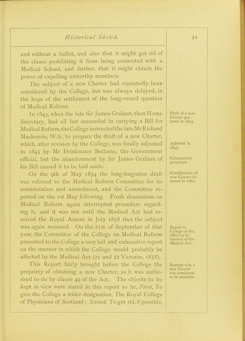 and without a ballot, and also that it might get rid of the clause prohibiting it from being connected with a Medical School, and farther, that it might obtain the power of expelling unworthy members. The subject of a new Charter had repeatedly been considered by the College, but was always delayed, in the hope of the settlement of the long-vexed question of Medical Reform. In 1843, when the late Sir James Graham, then Home Secretary, had all but succeeded in carrying a Bill for Medical Reform, the College instructed the lateMrRichard Maclcenzie, W.S., to prepare the draft of a new Charter, which, after revision by the College, was finally adjusted in 1845 by Mr Drinkwater Bethune, the Government official, but the abandonment by Sir James Graham of his Bill caused it to be laid aside. On the 9th of May 1854 the long-forgotten draft was referred to the Medical Reform Committee for its corlsideration and amendment, and the Committee re- ported on the 1st May following. Fresh discussions on Medical Reform again interrupted procedure regard- ing it, and it was not until the Medical Act had re- ceived the Royal Assent in July 1858 that the subject was again resumed. On the 21st of September of that year, the Committee of the College on Medical Reform presented to the College a very full a;nd exhaustive report on the manner in which the College would probably be affected by the Medical Act (21 and 22 Victoria;, 1858). This Report fairly brought before the College the propriety of obtaining a new Charter, as it was autho- rised to do by clause 49 of the Act. The objects to be kept in view were stated in this report to be, First, To give the College a wider designation. The Royal College of Physicians of Scotland ; Second, To get rid, if possible, Draft of a new Charter pre- pared in 1843. Adjusted in 1845. Subsequently postponed. Consideration of new Charter re- sumed in 1861. Report to College on the effect on its interests of the Medical Act. Reasons w hy a new Charter was considered to he dcsiiable.