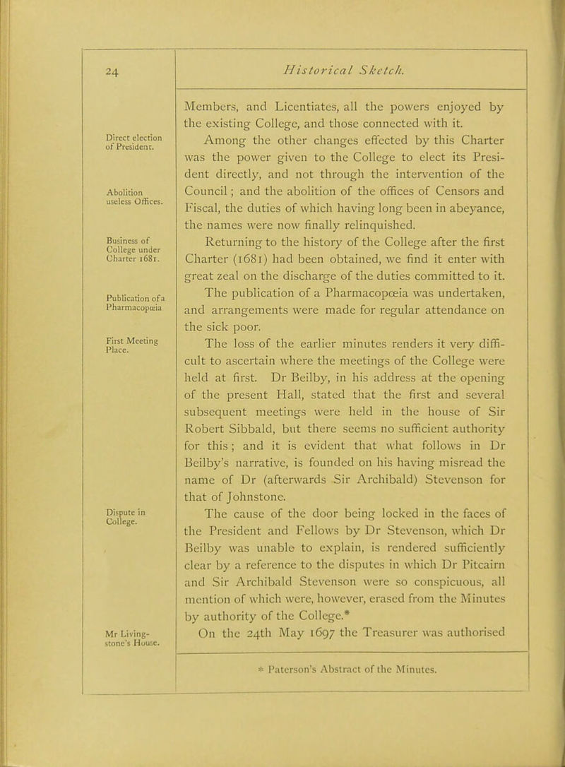 Direct election of President. Abolition useless Offices. Business of College under Charter 1681. Publication of a Pharmacopffiia First Meeting Place. Dispute in College. Mr Living- stone's House. Members, and Licentiates, all the powens enjoyed by the existing College, and those connected with it. Among the other changes effected by this Charter was the power given to the College to elect its Presi- dent directly, and not through the intervention of the Council; and the abolition of the offices of Censors and Fiscal, the duties of which having long been in abeyance, the names were now finally relinquished. Returning to the history of the College after the first Charter (1681) had been obtained, we find it enter with great zeal on the dischar.o-e of the duties committed to it. o o The publication of a Pharmacopoeia was undertaken, and arrangements were made for regular attendance on the sick poor. The loss of the earlier minutes renders it very diffi- cult to ascertain where the meetings of the College were held at first. Dr Beilby, in his address at the opening of the present Hall, stated that the first and several subsequent meetings were held in the house of Sir Robert Sibbald, but there seems no sufficient authority for this; and it is evident that what follows in Dr Beilby's narrative, is founded on his having misread the name of Dr (afterwards Sir Archibald) Stevenson for that of Johnstone. The cause of the door being locked in the faces of the President and Fellows by Dr Stevenson, which Dr Beilby was unable to explain, is rendered sufficiently clear by a reference to the disputes in which Dr Pitcairn and Sir Archibald Stevenson were so conspicuous, all mention of which were, however, erased from the Minutes by authority of the College.* On the 24th May 1697 the Treasurer was authorised * Palerson's Abstract of the Minutes.