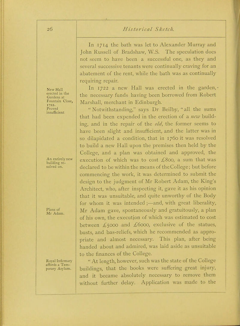 New Hall erected in the Gardens at Fountain Close, 1722. Proved insufficient An entirely new building re- solved on. Plans of Mr Adam. Royal Infirmary affords a Tem- porary Asylum. In 1714 the bath was let to Alexander Murray and John Russell of Bradshaw, W.S. The speculation does not seem to have been a successful one, as they and several successive tenants were continually craving for an abatement of the rent, while the bath was as continually requiring repair. In 1722 a new Hall was erected in the garden,- the necessary funds having been borrowed from Robert Marshall, merchant in Edinburgh.  Notwithstanding, says Dr Beilby,  all the sums that had been expended in the erection of a new build- ing, and in the repair of the old, the former seems to have been slight and insufficient, and the latter was in so dilapidated a condition, that in 1760 it was resolved to build a new Hall upon the premises then held by the College, and a plan was obtained and approved, the execution of which was to cost ;^8oo, a sum that was declared to be within the means of the College; but before commencing the work, it was determined to submit the design to the judgment of Mr Robert Adam, the King's Architect, who, after inspecting it, gave it as his opinion that it was unsuitable, and quite unworthy of the Body for whom it was intended ;—and, with great liberality, Mr Adam gave, spontaneously and gratuitously, a plan of his own, the execution of which was estimated to cost between £^000 and £6000, exclusive of the statues, busts, and bas-reliefs, which he recommended as appro- priate and almost necessary. This plan, after being handed about and admired, was laid aside as unsuitable to the finances of the College.  At length, however, such was the state of the College buildings, that the books were suffering great injury, and it became absolutely necessary to remove them without further delay. Application was made to the