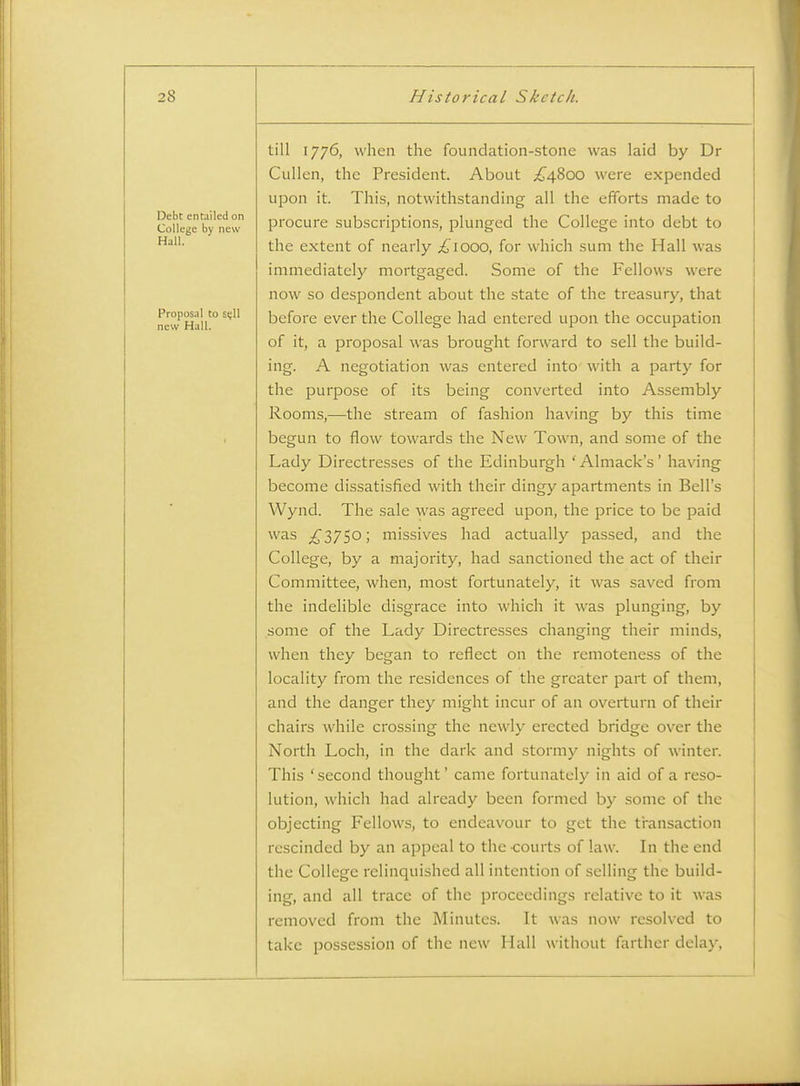 Debt entailed on College by new Hall. Proposal to si;ll new Hall. till 1776, when the foundation-stone was laid by Dr Cullen, the President. About ;£'48oo were expended upon it. This, notwithstanding all the efforts made to procure subscriptions, plunged the College into debt to the extent of nearly ^1000, for which sum the Hall was immediately mortgaged. Some of the Fellows were now so despondent about the state of the treasury, that before ever the College had entered upon the occupation of it, a proposal was brought forward to sell the build- ing. A negotiation was entered into with a party for the purpose of its being converted into Assembly Rooms,—the stream of fashion having by this time begun to flow towards the New Town, and some of the Lady Directresses of the Edinburgh 'Almack's' having become dissatisfied with their dingy apartments in Bell's Wynd. The sale was agreed upon, the price to be paid was ;^375o; missives had actually passed, and the College, by a majority, had sanctioned the act of their Committee, when, most fortunately, it was saved from the indelible disgrace into which it was plunging, by some of the Lady Directresses changing their minds, when they began to reflect on the remoteness of the locality from the residences of the greater part of them, and the danger they might incur of an overturn of their chairs while crossing the newly erected bridge over the North Loch, in the dark and stormy nights of winter. This 'second thought' came fortunately in aid of a reso- lution, which had already been formed by some of the objecting Fellows, to endeavour to get the transaction rescinded by an appeal to the -courts of law. In the end the College relinquished all intention of selling the build- ing, and all trace of the proceedings relative to it was removed from the Minutes. It was now resolved to take possession of the new Hall without farther delay.