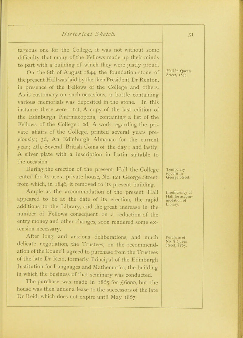 tageous one for the College, it was not without some difficulty that many of the Fellows made up their minds to part with a building of which they were justly proud. On the 8th of August 1844, the foundation-stone of the present Hall was laid by the then President, Dr Renton, in presence of the Fellows of the College and others. As is customary on such occasions, a bottle containing various memorials was deposited in the stone. In this instance these were—1st, A copy of the last edition of the Edinburgh Pharmacopoeia, containing a list of the Fellows of the College ; 2d, A work regarding the pri- vate affairs of the College, printed several years pre- viously; 3d, An Edinburgh Almanac for the current year; 4th, Several British Coins of the day ; and lastly, A silver plate with a inscription in Latin suitable to the occasion. During the erection of the present Hall the College rented for its use a private house, No. 121 George Street, from which, in 1846, it removed to its present building. Ample as the accommodation of the present Hall appeared to be at the date of its erection, the rapid additions to the Library, and the great increase in the number of Fellows consequent on a reduction of the entry money and other changes, soon rendered some ex- tension necessary. After long and anxious deliberations, and much delicate negotiation, the Trustees, on the recommend- ation of the Council, agreed to purchase from the Trustees of the late Dr Reid, formerly Principal of the Edinburgh Institution for Languages and Mathematics, the building in which the business of that seminary was conducted. The purchase was made in 1865 for ;6'6ooo, but the house was then under a lease to the successors of the late Dr Reid, which does not expire until May 1867. Hall in Queen Street, 1844. Temporary sojourn in George Street. Insufficiency of Hall for accom- modation of Library. Purchase of No 8 ()ueen Strcct,'i865.