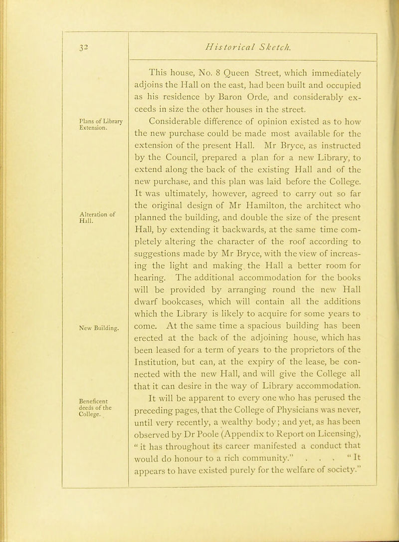 Plans of Library Extension. Alteration of Hall. New Building. Beneficent deeds of the College. This house, No. 8 Queen Street, which immediately adjoins the Hall on the east, had been built and occupied as his residence by Baron Orde, and considerably ex- ceeds in size the other houses in the street. Considerable difference of opinion existed as to how the new purchase could be made most available for the extension of the present Hall. Mr Bryce, as instructed by the Council, prepared a plan for a new Library, to extend along the back of the existing Hall and of the new purchase, and this plan was laid before the College. It was ultimately, however, agreed to carry out so far the original design of Mr Hamilton, the architect who planned the building, and double the size of the present Hall, by extending it backwards, at the same time com- pletely altering the character of the roof according to suggestions made by Mr Bryce, with the view of increas- ing the light and making, the Hall a better room for hearing. The additional accommodation for the books will be provided by arranging round the new Hall dwarf bookcases, which will contain all the additions which the Library is likely to acquire for some years to come. At the same time a spacious building has been erected at the back of the adjoining house, which has been leased for a term of years to the proprietors of the Institution, but can, at the expiry of the lease, be con- nected with the new Hall, and will give the College all that it can desire in the way of Library accommodation. It will be apparent to every one who has perused the preceding pages, that the College of Physicians was never, until very recently, a wealthy body; and yet, as has been observed by Dr Poole (Appendix to Report on Licensing),  it has throughout its career manifested a conduct that would do honour to a rich community. . . . It appears to have existed purely for the welfare of society.