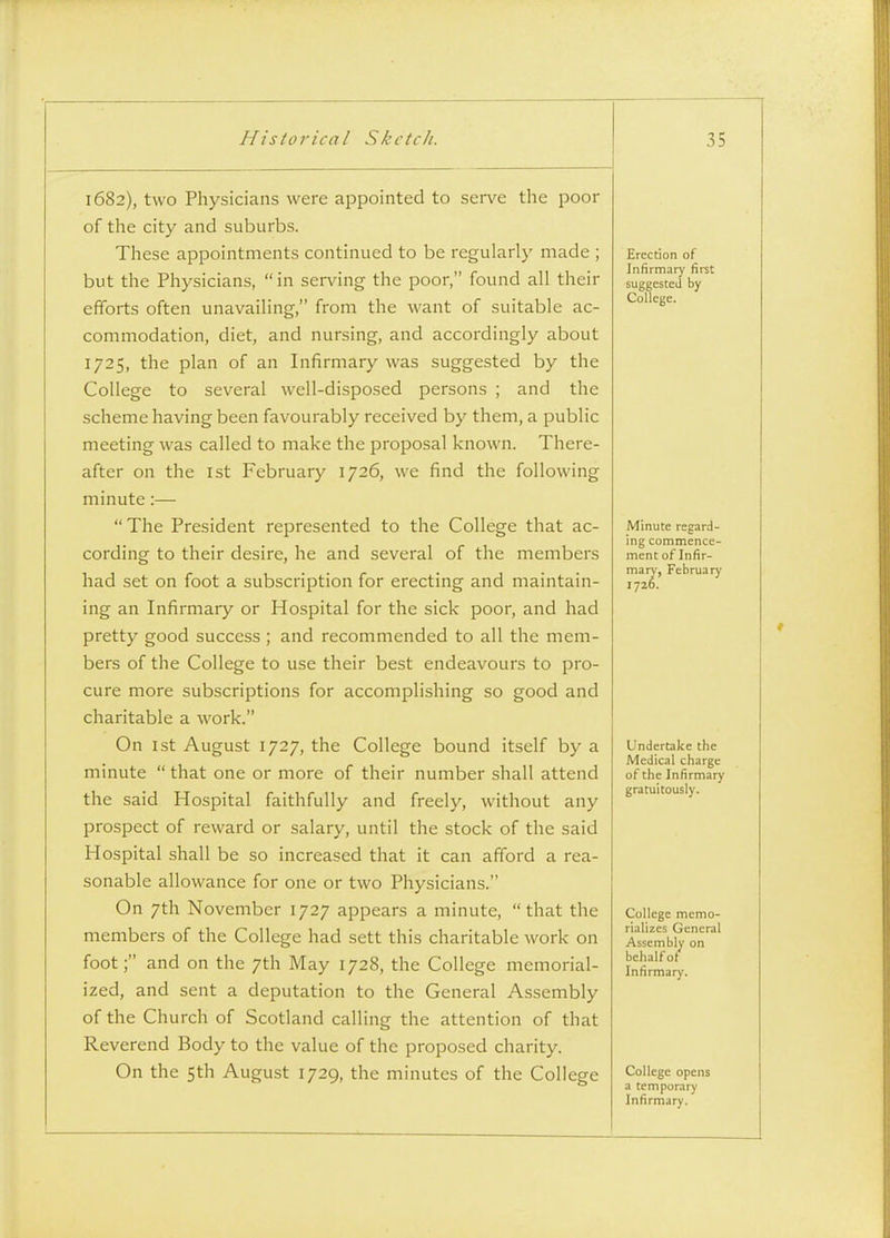 1682), two Physicians were appointed to serve the poor of the city and suburbs. These appointments continued to be regularly made ; but the Physicians, in serving the poor, found all their efforts often unavailing, from the want of suitable ac- commodation, diet, and nursing, and accordingly about 1725, the plan of an Infirmary was suggested by the College to several well-disposed persons ; and the scheme having been favourably received by them, a public meeting was called to make the proposal known. There- after on the 1st February 1726, we find the following minute:— The President represented to the College that ac- cording to their desire, he and several of the members had set on foot a subscription for erecting and maintain- ing an Infirmary or Hospital for the sick poor, and had pretty good success ; and recommended to all the mem- bers of the College to use their best endeavours to pro- cure more subscriptions for accomplishing so good and charitable a work. On 1st August 1727, the College bound itself by a minute  that one or more of their number shall attend the said Hospital faithfully and freely, without any prospect of reward or salary, until the stock of the said Hospital shall be so increased that it can afford a rea- sonable allowance for one or two Physicians. On 7th November 1727 appears a minute, that the members of the College had sett this charitable work on foot; and on the 7th May 1728, the College memorial- ized, and sent a deputation to the General Assembly of the Church of Scotland calling the attention of that Reverend Body to the value of the proposed charity. On the 5th August 1729, the minutes of the College Erection of Infirmary first suggested by College. Minute regard- ing commence- ment of Infir- mary, February 1726. Undertake the Medical charge of the Infirmary gratuitously. College memo- rializes General Assembly on behalf ot Infirmary. College opens a temporary Infirmary.