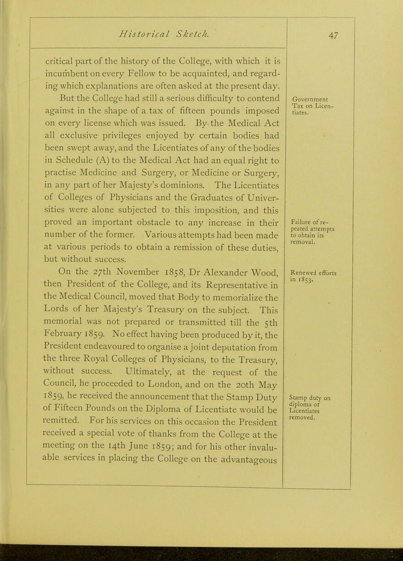 critical part of the history of the College, with which it is incumbent on every Fellow to be acquainted, and regard- ing which explanations are often asked at the present day. But the College had still a serious difficulty to contend against in the shape of a tax of fifteen pounds imposed on every license which was issued. By-the Medical Act all exclusive privileges enjoyed by certain bodies had been swept away, and the Licentiates of any of the bodies in Schedule (A) to the Medical Act had an equal right to practise Medicine and Surgery, or Medicine or Surgery, in any part of her Majesty's dominions. The Licentiates of Colleges of Physicians and the Graduates of Univer- sities were alone subjected to this imposition, and this proved an important obstacle to any increase in their number of the former. Various attempts had been made at various periods to obtain a remission of these duties, but without success. On the 27th November 1858, Dr Alexander Wood, then President of the College, and its Representative in the Medical Council, moved that Body to memorialize the Lords of her Majesty's Treasury on the subject. This memorial was not prepared or transmitted till the 5th February 1859. No effect having been produced by it, the President endeavoured to organise a joint deputation from the three Royal Colleges of Physicians, to the Treasury, without success. Ultimately, at the request of the Council, he proceeded to London, and on the 20th May 1859, he received the announcement that the Stamp Duty of Fifteen Pounds on the Diploma of Licentiate would be remitted. For his services on this occasion the President received a special vote of thanks from the College at the meeting on the 14th June 1859; and for his other invalu- able services in placing the College on the advantageous Government Tax on Licen- tiates. Failure of re- peated attempts to obtain its removal. Renewed efforts in 1S53. Stamp duty on diploma of Licentiates removed.