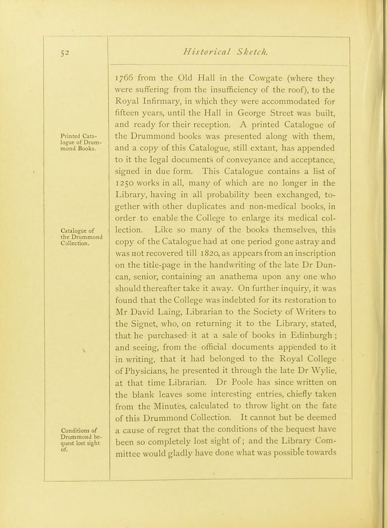 Printed Cata- logue of Dnim- mond Books. Catalogue of the Drummond Collection. Conditions of DruramonJ be- quest lost sight of. 1766 from the Old Hall in the Cowgate (where they were suffering from the insufficiency of the roof), to the Royal Infirmary, in which they were accommodated for fifteen years, until the Hall in George Street was built, and ready for their reception. A printed Catalogue of the Drummond books was presented along with them, and a copy of this Catalogue, still extant, has appended to it the legal documents of conveyance and acceptance, signed in due form. This Catalogue contains a list of 1250 works in all, many of which are no longer in the Library, having in all probability been exchanged, to- gether with other duplicates and non-medical books, in order to enable the College to enlarge its medical col- lection. Like so many of the books themselves, this copy of the Catalogue had at one period gone astray and was not recovered till 1820, as appears from an inscription on the title-page in the handwriting of the late Dr Dun- can, senior, containing an anathema upon any one who should thereafter take it away. On further inquiry, it was found that the College was indebted for its restoration to Mr David Laing, Librarian to the Society of Writers to the Signet, who, on returning it to the Library, stated, that he purchased it at a sale of books in Edinburgh ; and seeing, from the official documents appended to it in writing, that it had belonged to the Royal College of Physicians, he presented it through the late Dr Wylie, at that time Librarian. Dr Poole has since written on the blank leaves some interesting entries, chiefly taken from the Minutes, calculated to throw light on the fate of this Drummond Collection. It cannot but be deemed a cause of regret that the conditions of the bequest have been so completely lost sight of; and the Library Com- mittee would gladly have done what was possible towards