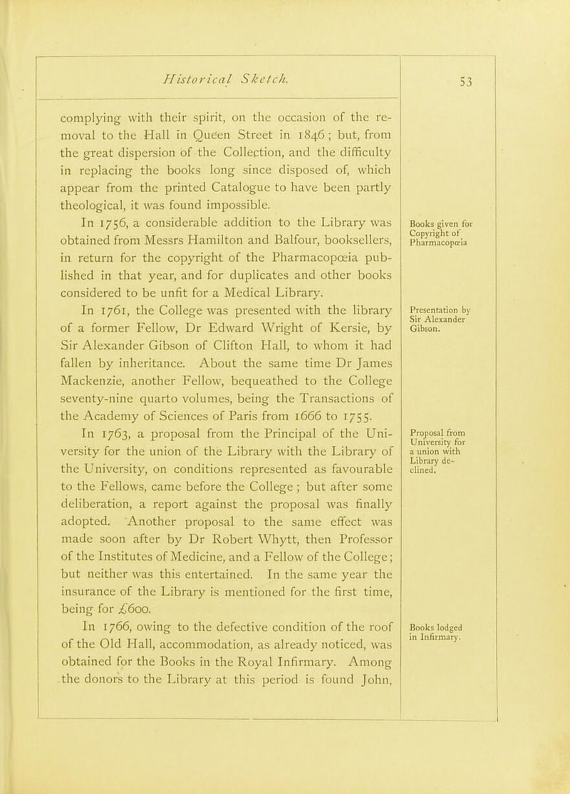 complying with their spirit, on the occasion of the re- moval to the Hall in Queen Street in 1846 ; but, from the great dispersion of the Collection, and the difficulty in replacing the books long since disposed of, which appear from the printed Catalogue to have been partly theological, it was found impossible. In 1756, a considerable addition to the Library was obtained from Messrs Hamilton and Balfour, booksellers, in return for the copyright of the Pharmacopoeia pub- lished in that year, and for duplicates and other books considered to be unfit for a Medical Library. In 1761, the College was presented with the library of a former Fellow, Dr Edward Wright of Kersie, by Sir Alexander Gibson of Clifton Hall, to whom it had fallen by inheritance. About the same time Dr James Mackenzie, another Fellow, bequeathed to the College seventy-nine quarto volumes, being the Transactions of the Academy of Sciences of Paris from 1666 to 1755. In 1763, a proposal from the Principal of the Uni- versity for the union of the Library with the Library of the University, on conditions represented as favourable to the Fellows, came before the College ; but after some deliberation, a report against the proposal was finally adopted. Another proposal to the same effect was made soon after by Dr Robert Whytt, then Professor of the Institutes of Medicine, and a Fellow of the College; but neither was this entertained. In the same year the insurance of the Library is mentioned for the first time, being for £600. In 1766, owing to the defective condition of the roof of the Old Hall, accommodation, as already noticed, was obtained for the Books in the Royal Infirmary. Among the donors to the Library at this period is found John, Books given for Copyright of Pharmacoptria Presenration by Sir Alexander Gibson. Proposal from University for a union with Library de- clined. Books lodged in Infirmary.