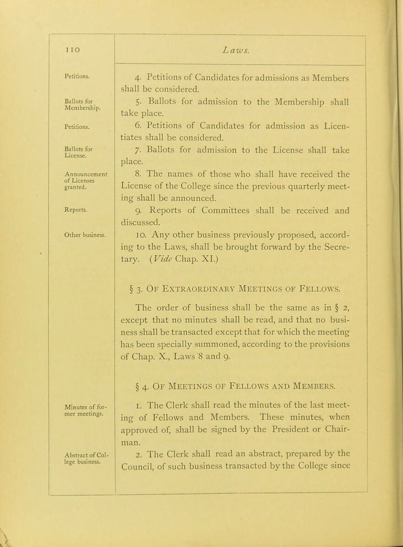 Petitions. Ballots for Membership. Petitions. Ballots for License. Announcement of Licenses granted. Reports. Other business. Minutes of for- mer meetings. Abstract of Col- lege business. 4. Petitioirs of Candidates for admissions as Members shall be considered. 5. Ballots for admission to the Membership shall take place. 6. Petitions of Candidates for admission as Licen- tiates shall be considered. 7. Ballots for admission to the License shall take place. 8. The names of those who shall have received the License of the College since the previous quarterly meet- ing shall be announced. 9. Reports of Committees shall be received and discussed. 10. Any other business previously proposed, accord- ing to the Laws, shall be brought forward by the Secre- tary. (Vide Chap. XI.) § 3. Of Extraordinary Meetings of Fellows. The order of business shall be the same as in § 2, except that no minutes shall be read, and that no busi- ness shall be transacted except that for which the meeting has been specially summoned, according to the provisions of Chap. X., Laws 8 and 9. § 4. Of Meetings of Fellows and Members. 1. The Clerk shall read the minutes of the last meet- ing of Fellows and Members. These minutes, when approved of, shall be signed by the President or Chair- man. 2. The Clerk shall read an abstract, prepared by the Council, of such business transacted by the College since A