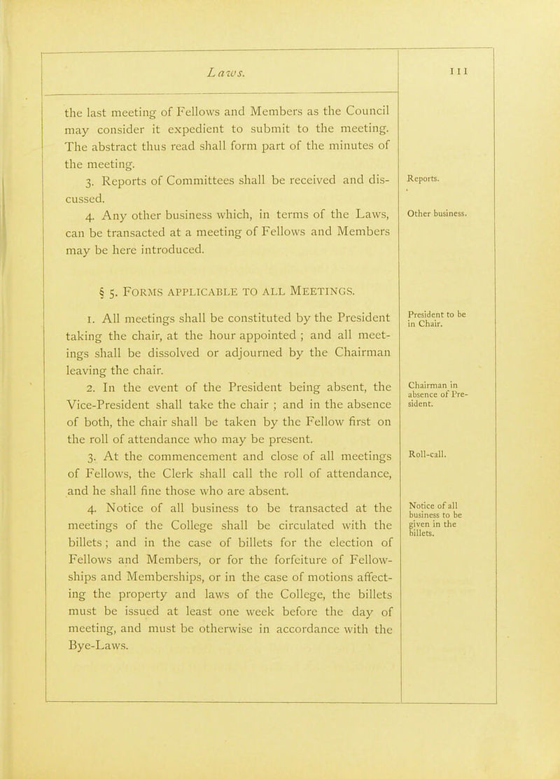 the last meeting of Fellows and Members as the Council may consider it expedient to submit to the meeting. The abstract thus read shall form part of the minutes of the meeting. 3. Reports of Committees shall be received and dis- cussed. 4. Any other business which, in terms of the Laws, can be transacted at a meeting of Fellows and Members may be here introduced. § 5. Forms applicable to all Meeting.s. \. All meetings shall be constituted by the President taking the chair, at the hour appointed ; and all meet- ings shall be dissolved or adjourned by the Chairman leaving the chair. 2. In the event of the President being absent, the Vice-President shall take the chair ; and in the absence of both, the chair shall be taken by the Fellow first on the roll of attendance who may be present. 3. At the commencement and close of all meetings of Fellows, the Clerk shall call the roll of attendance, and he shall fine those who are absent. 4. Notice of all business to be transacted at the meetings of the College shall be circulated with the billets ; and in the case of billets for the election of Fellows and Members, or for the forfeiture of Fellow- ships and Memberships, or in the case of motions affect- ing the property and laws of the College, the billets must be issued at least one week before the day of meeting, and must be otherwise in accordance with the Bye-Laws. Reports. Other business. President to be in Chair. Chairman in absence of Pre- sident. RoU-call. Notice of all business to be given in the billets.