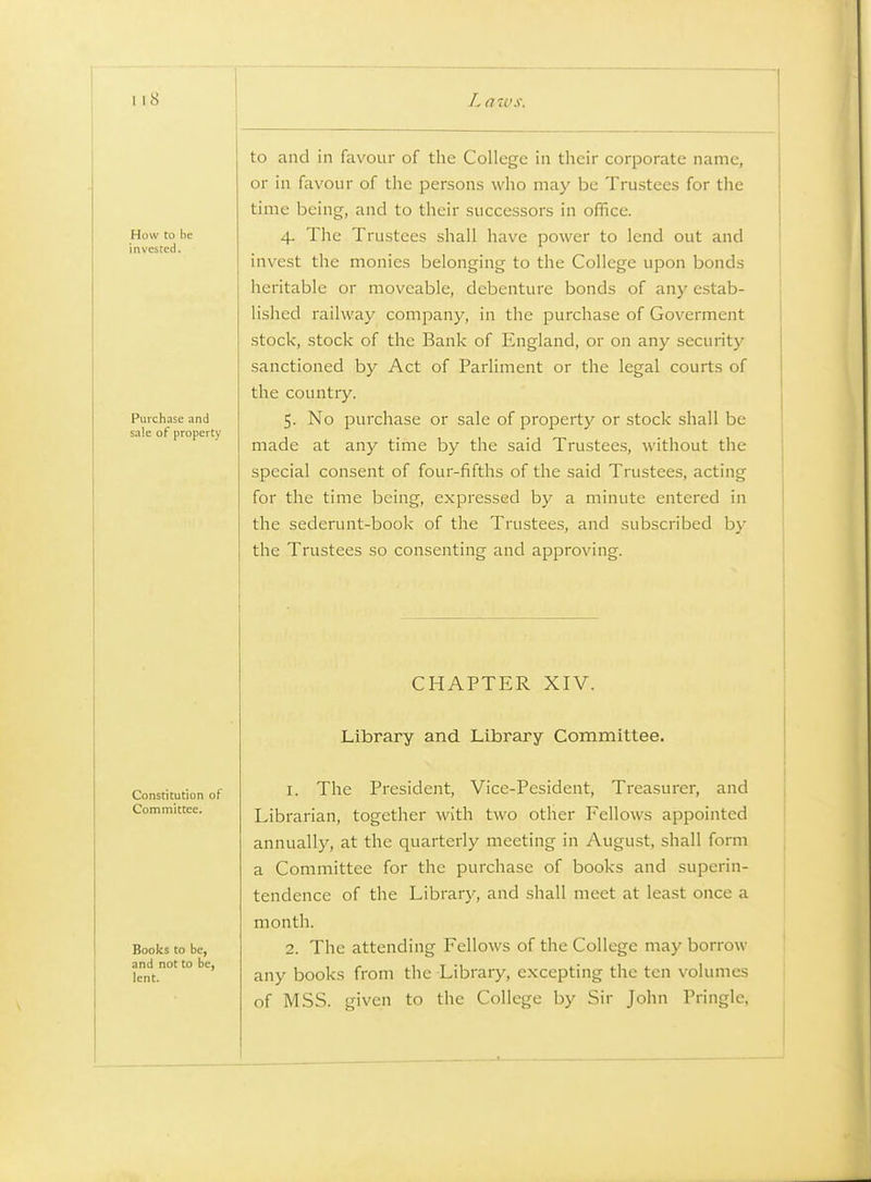 How to be invested. Purchase and sale of property to and in favour of the College in their corporate name, or in favour of the persons who may be Trustees for the time being, and to their successors in office. 4. The Trustees shall have power to lend out and invest the monies belonging to the College upon bonds heritable or moveable, debenture bonds of any estab- lished railway company, in the purchase of Goverment stock, stock of the Bank of England, or on any security sanctioned by Act of Parliment or the legal courts of the country. 5. No purchase or sale of property or stock shall be made at any time by the said Trustees, without the special consent of four-fifths of the said Trustees, acting for the time being, expressed by a minute entered in the sederunt-book of the Trustees, and subscribed by the Trustees so consenting and approving. CHAPTER XIV. Library and Library Committee. Constitution of Committee. Books to be, and not to be, lent. 1. The President, Vice-Pesident, Treasurer, and Librarian, together with two other Fellows appointed annually, at the quarterly meeting in August, shall form a Committee for the purchase of books and superin- tendence of the Librarj', and shall meet at least once a month. 2. The attending Fellows of the College may borrow any books from the Library, excepting the ten volumes of MSS. given to the College by Sir John Pringle, A.