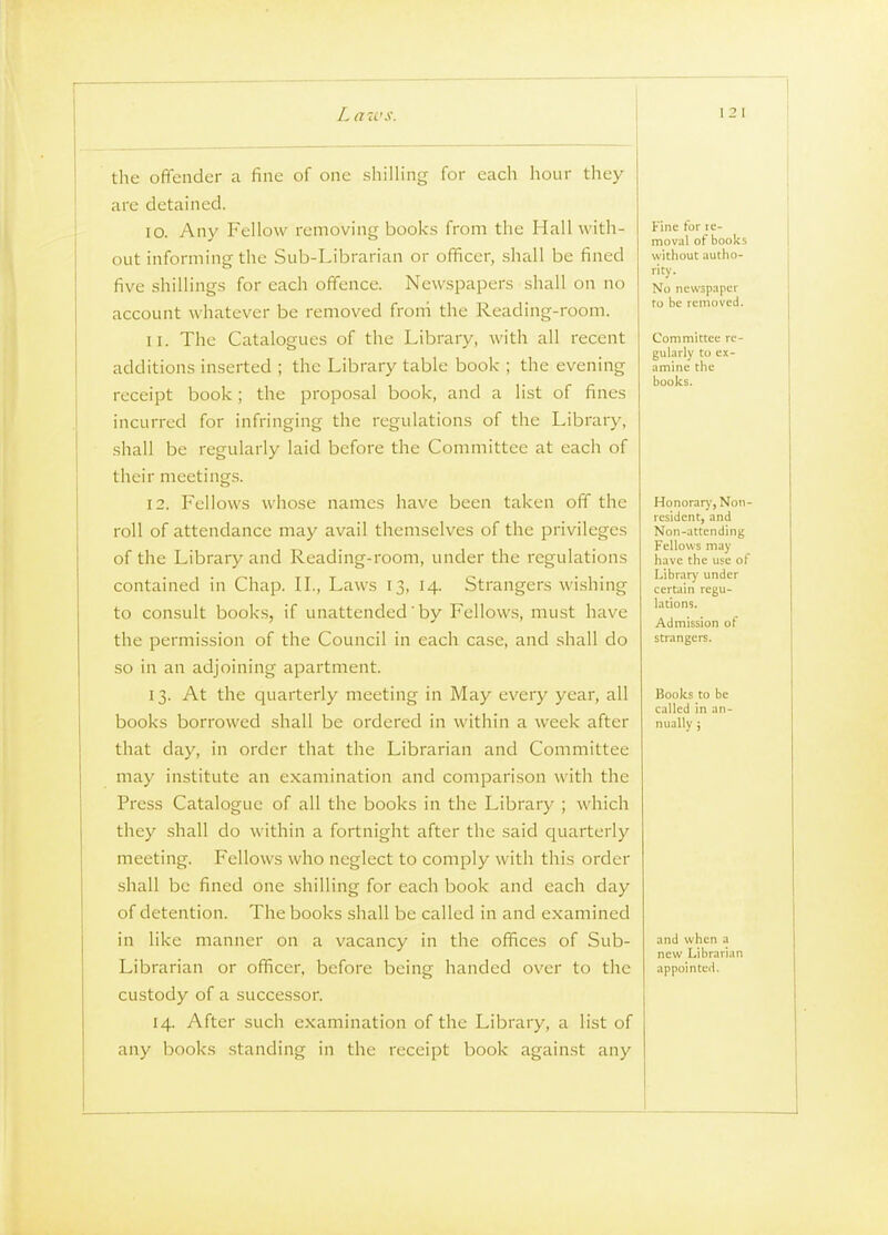 the offender a fine of one shilling for each hour they arc detained. 10. Any Fellow removing books from the Hall with- out informing the Sub-Librarian or officer, shall be fined five shillings for each offence. Newspapers shall on no account whatever be removed froni the Reading-room. 11. The Catalogues of the Library, with all recent additions inserted ; the Library table book ; the evening receipt book; the proposal book, and a list of fines incurred for infringing the regulations of the Library, shall be regularly laid before the Committee at each of their meetings. 12. Fellows whose names have been taken off the roll of attendance may avail themselves of the privileges of the Library and Reading-room, under the regulations contained in Chap. II., Laws 13, 14. Strangers wishing to consult books, if unattended'by Fellows, must have the permission of the Council in each case, and shall do so in an adjoining apartment. 13. At the quarterly meeting in May every year, all books borrowed shall be ordered in within a week after that day, in order that the Librarian and Committee may institute an examination and comparison with the Press Catalogue of all the books in the Library ; which they shall do within a fortnight after the .said quarterly meeting. Fellows who neglect to comply with this order shall be fined one shilling for each book and each day of detention. The books shall be called in and examined in like manner on a vacancy in the offices of Sub- Librarian or officer, before being handed over to the custody of a successor. 14. After such examination of the Library, a list of any books standing in the receipt book against any Fine tor le- moval of books witliout autlio- rity. No newspaper ro be removed. Committee re- gularly to ex- amine the books. Honorary, Non resident, and Non-attending Fellows may have the use ot Library under certain regu- lations. Admission of strangers. Books to be called in an- nually ; and when a new Librarian appointed.