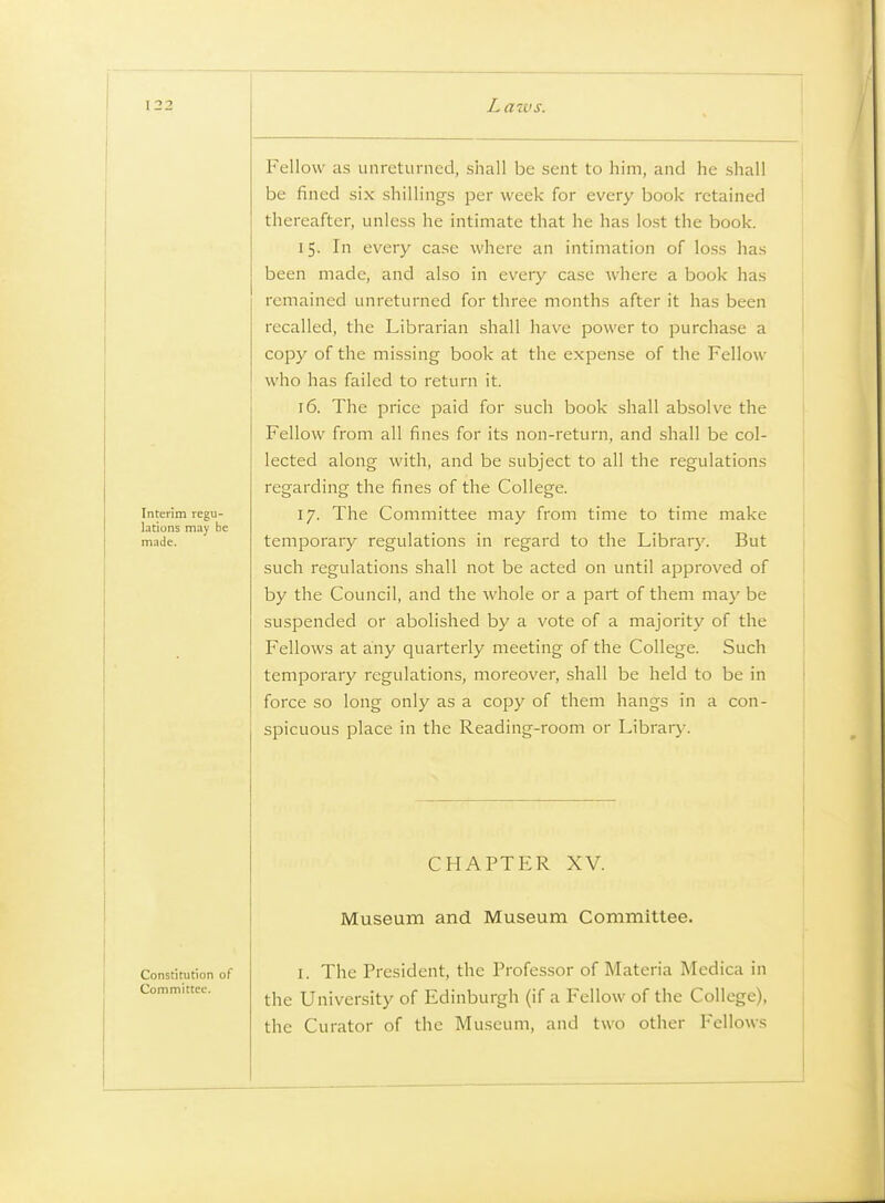 I 22 Interim regu- lations may be made. Fellow as unreturned, shall be sent to him, and he shall be fined six shillings per week for every book retained thereafter, unless he intimate that he has lost the book. 15. In every case where an intimation of loss has been made, and also in every case where a book has remained unreturned for three months after it has been recalled, the Librarian shall have power to purchase a copy of the missing book at the expense of the Fellow who has failed to return it. 16. The price paid for such book shall absolve the Fellow from all fines for its non-return, and shall be col- lected along with, and be subject to all the regulations regarding the fines of the College. 17. The Committee may from time to time make temporary regulations in regard to the Library. But such regulations shall not be acted on until approved of by the Council, and the whole or a part of them may be suspended or abolished by a vote of a majority of the Fellows at any quarterly meeting of the College. Such temporary regulations, moreover, shall be held to be in force so long only as a copy of them hangs in a con- spicuous place in the Reading-room or Library. CHAPTER XV. Museum and Museum Committee. Constitution of Committee. I. The President, the Professor of Materia Medica in the University of Edinburgh (if a Fellow of the College), the Curator of the Museum, and two other Fellows