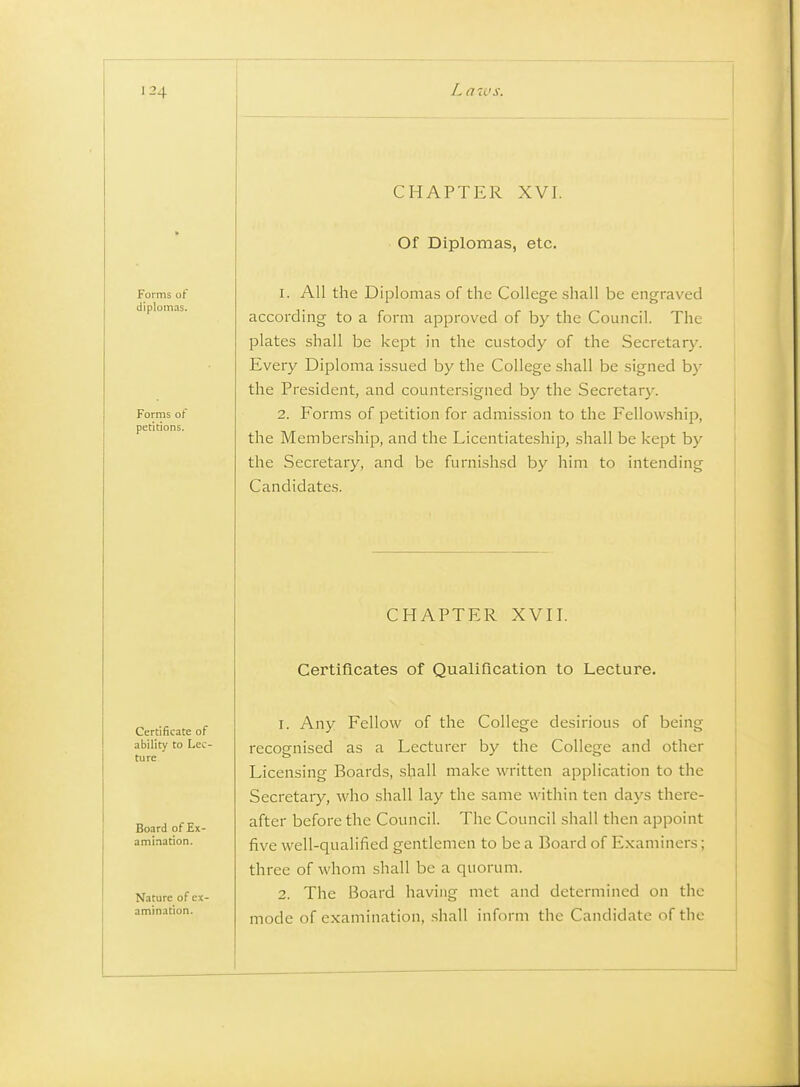 CHAPTER XVI. Of Diplomas, etc. 1. All the Diplomas of the College shall be engraved according to a form approved of by the Council. The plates shall be kept in the custody of the Secretary. Every Diploma issued by the College shall be signed bj' the President, and countersigned by the Secretary. 2. Forms of petition for admission to the Fellowship, the Membership, and the Licentiateship, shall be kept by the Secretary, and be furnishsd by him to intending Candidates. CHAPTER XVII. Certificates of Qualification to Lecture. 1. Any Fellow of the College desirious of being recognised as a Lecturer by the College and other Licensing Boards, shall make written application to the Secretary, who shall lay the same within ten days there- after before the Council. The Council shall then appoint five well-qualified gentlemen to be a Board of Examiners; three of whom shall be a quorum. 2. The Board having met and determined on the mode of examination, .shall inform the Candidate of the