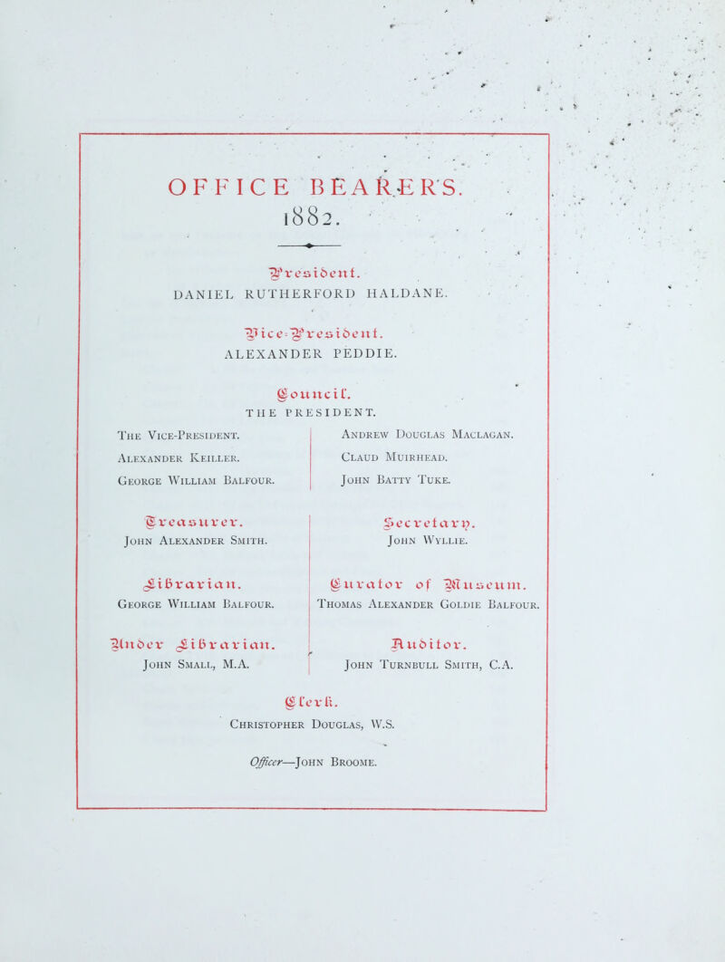 OFFICE BEARERS 1882. • DANIEL RUTHERFORD HALDANE. ALEXANDER PEDDIE. THE PRESIDENT. The Vice-President. Alexander Keiller. George William Balfour. Andrew Douglas Maclagan. Claud Muirhead. John Batty Tuke. John Alexander Smith. George William Balfour. Singer ^ibvaviau. John Small, M.A. Secretary. John Wyllie. ^uvatov of ^{Iiiiicuui. Thomas Alexander Goldie Balfour. John Turnbull Smith, C.A. Christopher Douglas, W.S. Officer—John Broome.