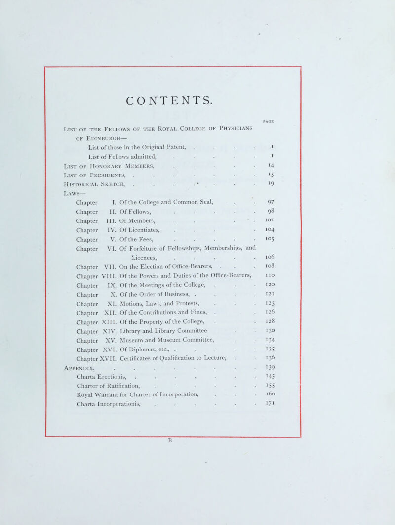 CONTENTS. PAGE List of the Fellows of the Royal College of Physicians OF Edinburgh— List of those in the Original Patent, .... 1 List of Fellows admitted, . . . . • I List of Honorary Members, ..... 14 Llst of Presidents, 15 Historical Sketch, . . . . • • 19 Laws— Chapter I. Of the College and Common Seal, 97 Chapter II. Of Fellows, ..... 98 Chapter III. Of Members, . . • ■ • lOI Chapter IV. Of Licentiates, ... 104 Chapter V. Of the Fees, . . . • • 105 Chapter VI. Of Forfeiture of Fellowships, Memberships, and Licences, ..... 106 Chapter VII. On the Election of Office-Bearers, . 108 Chapter VIII. Of the Powers and Duties of the Office-Bearers, 110 Chapter IX. Of the Meetings of the College, 120 Chapter X. Of the Order of Business, .... 121 Chapter XI. Motions, Laws, and Protests, 123 Chapter XII. Of the Contributions and Fines, . 126 Chapter XIII. Of the Property of the College, 128 Chapter XIV. Library and Library Committee 130 Chapter XV. Museum and Museum Committee, 134 Chapter XVI. Of Diplomas, etc., ..... 135 Chapter XVII. Certificates of Qualification to Lecture, 136 Appendix, 139 Charta Erectionis, 145 Charter of Ratification, 155 Royal Warrant for Charter of Incorporation, 160 Charta Incorporationis, ...... 171 B