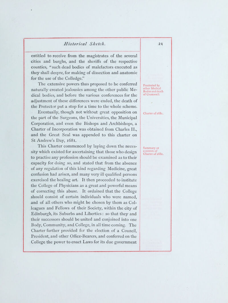 entitled to receive from the magistrates of the several cities and burghs, and the sheriffs of the respective counties,  such dead bodies of malefactors executed as they shall desyre, for making of dissection and anatomie for the use of the Colledge, The extensive powers thus proposed to be conferred naturally created jealousies among the other public Me- dical bodies, and before the various conferences for the adjustment of these differences were ended, the death of the Protector put a stop for a time to the whole scheme. Eventually, though not without great opposition on the part of the Surgeons, the Universities, the Municipal Corporation, and even the Bishops and Archbishops, a Charter of Incorporation was obtained from Charles II., and the Great Seal was appended to this charter on St Andrew's Day, i68l. This Charter commenced by laying down the neces- sity which existed for ascertaining that those who design to practise any profession should be examined as to their capacity for doing so, and stated that from the absence of any regulation of this kind regarding Medicine, great confusion had arisen, and many very ill qualified persons exercised the healing art. It then proceeded to institute the College of Physicians as a great and powerful means of correcting this abuse. It ordained that the College should consist of certain individuals who were named, and of all others who might be chosen by them as Col- leagues and Fellows of their Society, within the city of Edinburgh, its Suburbs and Liberties: so that they and their successors should be united and conjoined into one Body, Community, and College, in all time coming. The Charter further provided for the election of a Council, President, and other Office-Bearers, and conferred on the College the power to enact Laws for its due government Frustrated by other Medical Bodies and death of Cromwell. Charter of 1681. Summary or contents of Charter of 16i