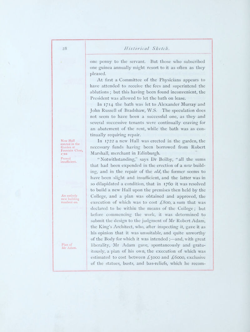 New Hall erected in the Garden at Fountain Close, 1722 Proved insufficient. An entirely new building resolved on. Plan of Mr Adam. one penny to the servant. But those who subscribed one guinea annually mit^^ht resort to it as often as they pleased. At first a Committee of the Physicians appears to have attended to receive the fees and superintend the ablutions ; but this having been found inconvenient, the President was allowed to let the bath on lease. In 1714 the bath was let to Alexander Murray and John Russell of Bradshaw, W.S. The speculation does not seem to have been a successful one, as they and several successive tenants were continually craving for an abatement of the rent, while the bath was as con- tinually requiring repair. In 1722 a new Hall was erected in the garden, the necessary funds having been borrowed from Robert Marshall, merchant in I^dinburgh.  Notwithstanding, says Dr Beilby,  all the sums that had been expended in the erection of a nciv build- ing, and in the repair of the old, the former seems to have been slight and insufficient, and the latter was in so dilapidated a condition, that in 1760 it was resolved to build a new Hall upon the premises then held by the College, and a plan was obtained and approved, the execution of which was to cost £Soo, a sum that was declared to be within the means of the College; but before commencing the work, it was determined to submit the design to the judgment of Mr Robert Adam, the King's Architect, who, after inspecting it, gave it as his opinion that it was unsuitable, and quite unworthy of the Body for which it was intended ;—and, with great liberality, Mr Adam gave, spontaneously and gratu- itously, a plan of his own, the execution of which was estimated to cost between .£^5000 and £6000, exclusive of the statues, busts, and bas-reliefs, which he recom-