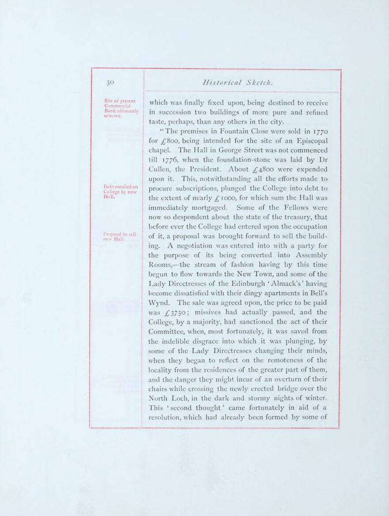 Site of present Commercial Bank ultimately selected. Debt entailed on College by new Hail. i 'roposal to i new Hall. which wa.s finally fixed upon, being destined to receive in succession two buildings of more pure and refined ta.ste, perhaps, than any others in the city. The premises in Fountain Close were sold in 1770 for ^800, being intended for the site of an Episcopal chapel. The Hall in George Street was not commenced till 1776. when the foundation-stone was laid by Dr Cullen, the President. About ;^4Soo were expended upon it. This, notwithstanding all the efiorts made to procure subscriptions, plunged the College into debt to the extent of nearly ^1000, for which sum the Hall was immediately mortgaged. Some of the Fellows were now so despondent about the state of the treasury, that before ever the College had entered upon the occupation of it, a proposal was brought forward to sell the build- ing. A negotiation was entered into with a party for the purpose of its being converted into Assembly Rooms,—the stream of fashion having by this time begun to flow towards the New Town, and some of the Lady Directresses of the Edinburgh ' Almack's' having become dissatisfied with their dingy apartments in Bell's Wynd. The sale was agreed upon, the price to be paid was ^3750; missives had actually passed, and the College, by a majority, had sanctioned the act of their Committee, when, most fortunately, it was saved from the indelible disgrace into which it was plunging, by some of the Lady Directresses changing their minds, when they began to reflect on the remoteness of the locality from the residences of the greater part of them, and the danger they might incur of an overturn of their chairs while cro.ssing the newly erected bridge over the North Loch, in the dark and stormy nights of winter. This ' second thought' came fortunately in aid of a resolution, which had already been formed by some of