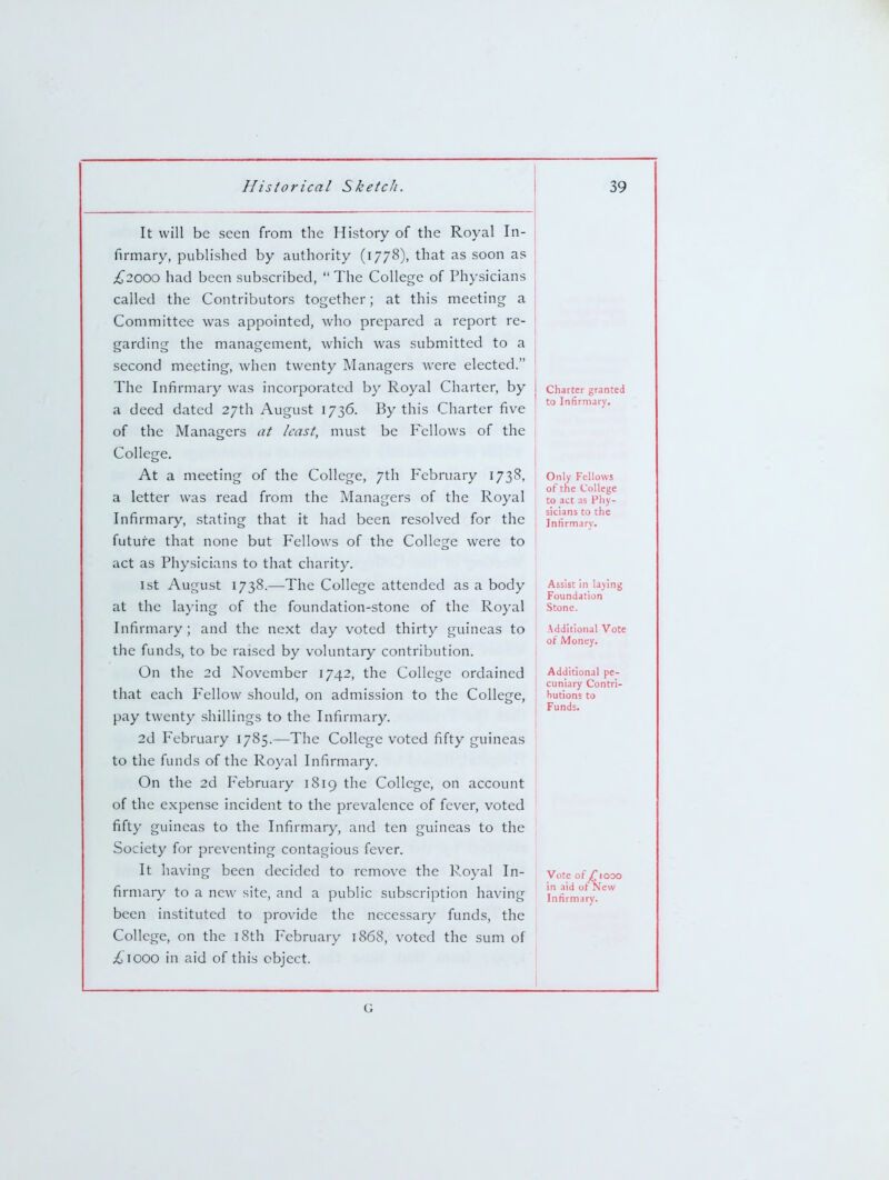 It will be seen from the History of the Royal In- firmary, published by authority (1778), that as soon as i^200O had been subscribed, The College of Physicians called the Contributors together; at this meeting a Committee was appointed, who prepared a report re- garding the management, which was submitted to a second meeting, when twenty Managers were elected. The Infirmary was incorporated by Royal Charter, by a deed dated 27th August 1736. By this Charter five of the Managers at least, must be Fellows of the College. At a meeting of the College, 7th February 1738, a letter was read from the Managers of the Royal Infirmary, stating that it had been resolved for the future that none but Fellows of the College were to act as Physicians to that charity. 1st August 1738.—The College attended as a body at the laying of the foundation-stone of the Royal Infirmary ; and the next day voted thirty guineas to the funds, to be raised by voluntary contribution. On the 2d November 1742, the College ordained that each Fellow should, on admission to the College, pay twenty shillings to the Infirmary. 2d F'ebruary 1785.—The College voted fifty guineas to the funds of the Royal Infirmary. On the 2d February 1819 the College, on account of the expense incident to the prevalence of fever, voted fifty guineas to the Infirmary, and ten guineas to the Society for preventing contagious fever. It having been decided to remove the Royal In- firmary to a new site, and a public subscription having been instituted to provide the necessary funds, the College, on the i8th February 1868, voted the sum of ^ 1000 in aid of this object. Charter granted to Infirmary. Only Fellows of the College to act as Phy- sicians to the Infirmarv. Assist in laying Foundation Stone. Additional Vote of Money. Additional pe- cuniary Contri- hutions to Funds. Vote ofj^iooo in aid ot New Infirmary. G