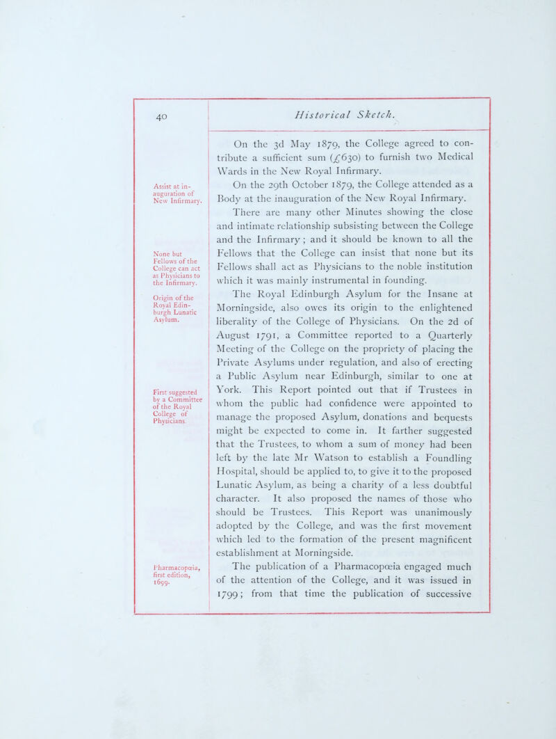 Assist at in- auguration of New Infirmary. None but Fellows of the College can act as Physicians to the Infirmary. Origin of the Royal Edin- burgh Lunatic Asylum. First suggested by a Committee of the Roval College of Physicians. I'harmacopcEia, first edition, 1699. On the 3d May 1879, the College agreed to con- tribute a sufficient sum (^630) to furnish two Medical Wards in the New Royal Infirmary. On the 29th October 1879, the College attended as a Body at the inauguration of the New Royal Infirmary. There are many other Minutes showing the close and intimate relationship subsisting between the College and the Infirmary ; and it should be known to all the Fellows that the College can insist that none but its Fellows shall act as Physicians to the noble institution which it was mainly instrumental in founding. The Royal Edinburgh Asylum for the Insane at Morningside, also owes its origin to the enlightened liberality of the College of Physicians. On the 2d of August 1791, a Committee reported to a Quarterly Meeting of the College on the propriety of placing the Private Asylums under regulation, and also of erecting a Public Asylum near Edinburgh, similar to one at York. This Report pointed out that if Trustees in whom the public had confidence were appointed to manage the proposed Asylum, donations and bequests might be expected to come in. It farther suggested that the Trustees, to whom a sum of money had been left by the late Mr Watson to establish a Foundling Hospital, should be applied to, to give it to the proposed Lunatic Asylum, as being a charity of a less doubtful character. It also proposed the names of those who should be Trustees. This Report was unanimously adopted by the College, and was the first movement which led to the formation of the present magnificent establishment at Morningside. The publication of a Pharmacopoeia engaged much of the attention of the College, and it was issued in 1799; from that time the publication of successive