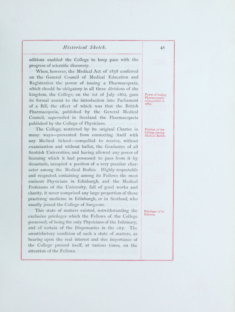 editions enabled the College to keep pace with the progress of scientific discovery. When, however, the Medical Act of 1858 conferred on the General Council of Medical Education and Registration the power of issuing a Pharmacopceia, which should be obligatory in all three divisions of the kingdom, the College, on the 1st of July 1862, gave its formal assent to the introduction into Parliament of a Bill, the effect of which was that the British Pharmacopceia, published by the General Medical Council, superseded in Scotland the Pharmacopoeia published by the College of Physicians. The College, restricted by its original Charter in many ways—prevented from connecting itself with any Medical School—compelled to receive, without examination and without ballot, the Graduates of all Scottish Universities, and having allowed any power of licensing which it had possessed to pass from it by desuetude, occupied a position of a very peculiar char- acter among the Medical Bodies. Highly respectable and respected, containing among its P'ellows the most eminent Physicians in Edinburgh, and the Medical Professors of the University, full of good w'orks and charity, it never comprised any large proportion of those practising medicine in Edinburgh, or in Scotland, who usually joined the College of Surgeons. This state of matters existed, notwithstanding the exclusive privileges which the Fellows of the College possessed, of being the only Physicians of the Infirmar}-, and of certain of the Dispensaries in the city. The unsatisfactory condition of such a state of matters, as bearing upon the real interest and due importance of the College pressed itself, at various times, on the attention of the P'ellows. Power of issuing Pharmacopceia relinquished in 1862, Position of the College among Medical Bodies Privileges of its Fellows.