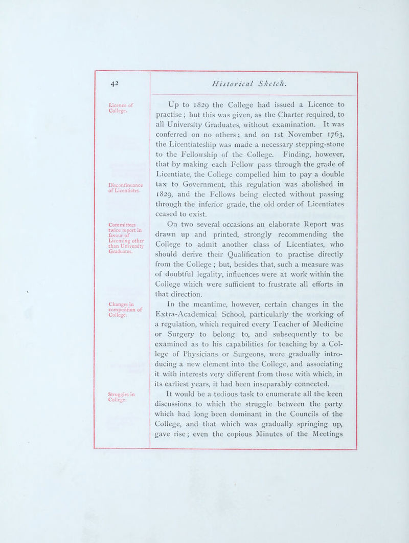 Licence of College. Discontinuance of Licentiates. Committees twice report in favour of Licensing other than University Graduates. Changes in composition of College. Struggles in College. Up to 1829 the College had issued a Licence to practise ; but this was given, as the Charter required, to all University Graduates, without examination. It was conferred on no others; and on 1st November 1763, the Licentiateship was made a necessary stepping-stone to the Fellowship of the College. Finding, however, that by making each Fellow pass through the grade of Licentiate, the College compelled him to pay a double ta.x to Government, this regulation was abolished in 1829, and the Fellows being elected without passing through the inferior grade, the old order of Licentiates ceased to exist. On two several occasions an elaborate Report was drawn up and printed, strongly recommending the College to admit another class of Licentiates, who should derive their Qualification to practise directly from the College ; but, besides that, such a measure was of doubtful legality, influences were at work within the College which were sufficient to frustrate all efforts in that direction. In the meantime, however, certain changes in the Extra-Academical School, particularly the working of a regulation, which required every Teacher of Medicine or Surgery to belong to, and subsequently to be examined as to his capabilities for teaching by a Col- lege of Physicians or Surgeons, were gradually intro- ducing a new element into the College, and associating it with interests very difi'erent from those with which, in its earliest years, it had been inseparably connected. It would be a tedious task to enumerate all the keen discussions to which the struggle between the party which had long been dominant in the Councils of the College, and that which was gradually springing up, gave rise; even the copious Minutes of the Meetings