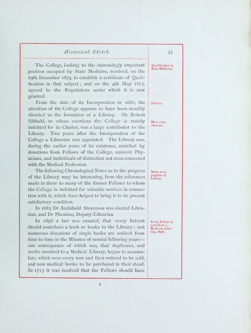 The College, looking to the increasingly important position occupied by State Medicine, resolved, on the 29th December 1874, to establish a certificate of Quali- fication in that subject; and on the 4th May 1875, agreed to the Regulations under which it is now granted. From the date of its Incorporation in 16S1, the attention of the College appears to have been steadily directed to the formation of a Library. Sir Robert Sibbald, to whose exertions the College is mainly indebted for its Charter, was a large contributor to the Library. Two years after the Licorporation of the College a Librarian was appointed. The Library was, during the earlier years of its existence, enriched by donations from Fellows of the College, eminent Phy- sicians, and individuals of distinction not even connected with the Medical Profession. The following Chronological Notes as to the progress of the Library may be interesting, from the references made in them to many of the former Fellows to whom the College is indebted for valuable services in connec- tion with it, which have helped to bring it to its present satisfactory condition. In 1683 Dr Archibald Stevenson was elected Libra- rian, and Dr Pitcairne, Deputy-Librarian. In 1696 a law was enacted, that every Intrant should contribute a book or books to the Library ; and numerous donations of single books are noticed from time to time in the Minutes of several following years— one consequence of which was, that duplicates, and works unsuited to a Medical Library, began to accumu- late, which were every now and then ordered to be sold, and new medical books to be purchased in their stead. In 1713 it was resolved that the Fellows should have Qualification in State Medicine. Library. How com- menced. Notes as to progress of Library. Every Fellow to contribute a Book on enter- ing, 1696. 1