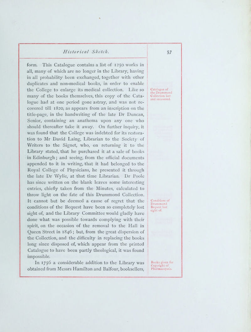 form. This Catalogue contains a list of 1250 works in all, many of which are no longer in the Library, having in all probability been exchanged, together with other duplicates and non-medical books, in order to enable the College to enlarge its medical collection. Like so many of the books themselves, this copy of the Cata- logue had at one period gone astray, and was not re- covered till 1820, as appears from an inscription on the title-page, in the handwriting of the late Dr Duncan, Senior, containing an anathema upon any one who should thereafter take it away. On further inquiry, it was found that the College was indebted for its restora- tion to Mr David Laing, Librarian to the Society of Writers to the Signet, who, on returning it to the Library stated, that he purchased it at a sale of books in Edinburgh ; and seeing, from the official documents appended to it in writing, that it had belonged to the Royal College of Physicians, he presented it through the late Dr Wylie, at that time Librarian. Dr Poole has since written on the blank leaves some interesting entries, chiefly taken from the Minutes, calculated to throw light on the fate of this Drummond Collection. It cannot but be deemed a cause of regret that the conditions of the Bequest have been so completely lost sight of, and the Library Committee would gladly have done what was possible towards complying with their spirit, on the occasion of the removal to the Hall in Queen Street in 1846; but, from the great dispersion of the Collection, and the difficulty in replacing the books long since disposed of, which appear from the printed Catalogue to have been partly theological, it was found impossible. In 1756 a considerable addition to the Library was obtained from Messrs Hamilton and Balfour, booksellers, Catalogue of the Drummond Collection lost and recovered. Conditions of Drummond Bequest lost sight of. Books given for Copyright of Pharmacopoeia.