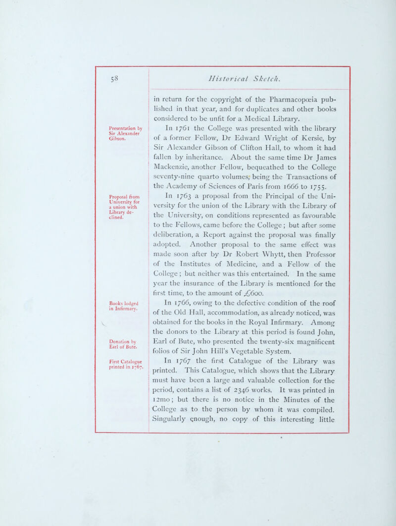 Presentation by Sir Alexander Gibson. Proposal from University for a union with Library de- clined. Books lodged in Infirmary. Donation by Earl of Bute. first Catalogue printed in 1767. in return for the copyright of the Pharmacopoeia pub- lished in that year, and for dupHcates and other books considered to be unfit for a Medical Library. In 1761 the College was presented with the library of a former Fellow, Dr Edward Wright of Kersie, by Sir Alexander Gibson of Clifton Hall, to whom it had fallen by inheritance. About the same time Dr James Mackenzie, another Fellow, bequeathed to the College seventy-nine quarto volumes, being the Transactions of the Academy of Sciences of Paris from 1666 to 1755. In 1763 a proposal from the Principal of the Uni- versity for the union of the Library with the Library of the University, on conditions represented as favourable to the Fellows, came before the College; but after some deliberation, a Report against the proposal was finally adopted. Another proposal to the same effect was made soon after by Dr Robert Whytt, then Professor of the Institutes of Medicine, and a Fellow of the College ; but neither was this entertained. In the same year the insurance of the Library is mentioned for the first time, to the amount of ^600. In 1766, owing to the defective condition of the roof of the Old Hall, accommodation, as already noticed, was obtained for the books in the Royal Infirmary. Among the donors to the Library at this period is found John, Earl of Bute, who presented the twenty-six magnificent folios of Sir John Hill's Vegetable System. In 1767 the first Catalogue of the Library was printed. This Catalogue, which shows that the Library must have been a large and valuable collection for the period, contains a list of 2346 works. It was printed in l2mo; but there is no notice in the Minutes of the College as to the person by whom it was compiled. Singularly qnough, no copy of this interesting little