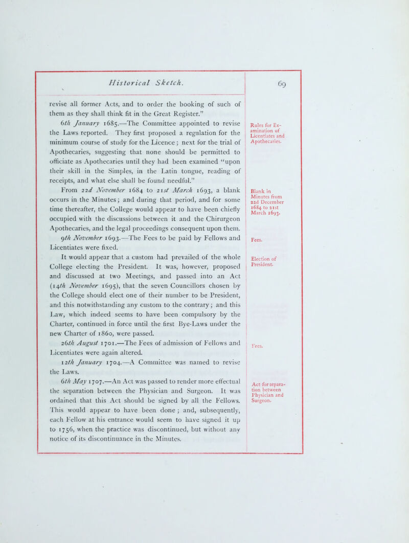 revise all former Acts, and to order the booking of such of them as they shall think fit in the Great Register. 6th January 1685.—The Committee appointed to revise the Laws reported. They first proposed a regulation for the minimum course of study for the Licence; next for the trial of Apothecaries, suggesting that none should be permitted to officiate as Apothecaries until they had been examined upon their skill in the Simples, in the Latin tongue, reading of receipts, and what else shall be found needful. From 22d November 1684 to 2\st March 1693, a blank occurs in the Minutes; and during that period, and for some time thereafter, the College would appear to have been chiefly occupied with the discussions between it and the Chirurgeon Apothecaries, and the legal proceedings consequent upon them. f)th November 1693.—The Fees to be paid by Fellows and Licentiates were fixed. It would appear that a custom had prevailed of the whole College electing the President. It was, however, proposed and discussed at two Meetings, and passed into an Act {\\th Nove?nber 1695), that the seven Councillors chosen by the College should elect one of their number to be President, and this notwithstanding any custom to the contrary; and this Law, which indeed seems to have been compulsory by the Charter, continued in force until the first Bye-Laws under the new Charter of i860, were passed. 26ih August 1701.—The Fees of admission of Fellows and Licentiates were again altered. \2th January 1704.—A Committee was named to revise the I>aws. dth May 1707.—An Act was passed to render more effectual the separation between the Physician and Surgeon. It was ordained that this Act should be signed by all the Fellows. This would appear to have been done ; and, subsequently, each Fellow at his entrance would seem to have signed it up to 1756, when the practice was discontinued, but without any notice of its discontinuance in the Minutes. Rules for Ex- amination of Licentiates and Apothecaries. Blank in Minutes from 22d December 1684 to aist March 1693. Fees. Election of President. Act for separa- tion between Physician and Surgeon.