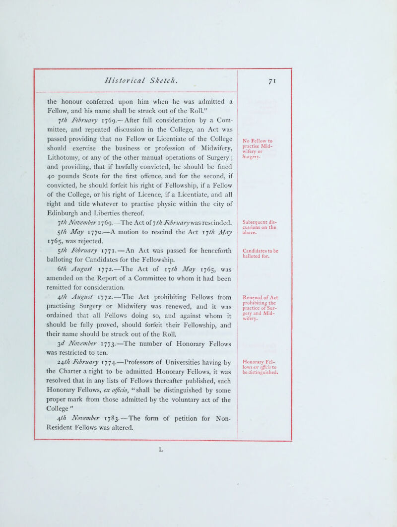 the honour conferred upon him when he was admitted a Fellow, and his name shall be struck out of the Roll. Itk February 1769.— After full consideration by a Com- mittee, and repeated discussion in the College, an Act was passed providing that no Fellow or Licentiate of the College should exercise the business or profession of Midwifery, Lithotomy, or any of the other manual operations of Surgery ; and providing, that if lawfully convicted, he should be fined 40 pounds Scots for the first offence, and for the second, if convicted, he should forfeit his right of Fellowship, if a Fellow of the College, or his right of Licence, if a Licentiate, and all right and title whatever to practise physic within the city of Edinburgh and Liberties thereof. 1th November 1769.—The Act of ith February v^z.^ rescinded. $th May 1770.—A motion to rescind the Act iph May 1765, was rejected. ^tk February ij]!.—An Act was passed for henceforth balloting for Candidates for the Fellowship. 6t/i August 1772.—The Act of ijt/t May 1765, was amended on the Report of a Committee to whom it had been remitted for consideration. 4//^ August 1772.^—The Act prohibiting Fellows from practising Surgery or Midwifery was renewed, and it was ordained that all Fellows doing so, and against whom it should be fully proved, should forfeit their Fellowship, and their name should be struck out of the Roll. T,d November 1773.—The number of Honorary Fellows was restricted to ten. 24M February 1774.—Professors of Universities having by the Charter a right to be admitted Honorary Fellows, it was resolved that in any lists of Fellows thereafter published, such Honorary Fellows, ex officio,  shall be distinguished by some proper mark from those admitted by the voluntary act of the College  4/// November 1783.—The form of petition for Non- Resident Fellows was altered. 71 No Fellow to practise Mid- wifery or Surgery. Subsequent dis- cussions on the above. Candidates to be balloted for. Renewal of Act prohibiting the practice of Sur- gery and Mid- wifery. Honorary Fel- lows ex officio to be distinguished. L