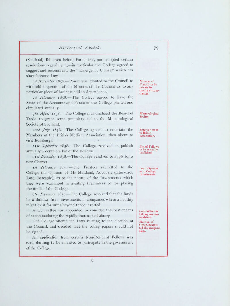 (Scotland) Bill then before Parliament, and adopted certain resolutions regarding it,—in particular the College agreed to suggest and recommend the  Emergency Clause, which has since become Law. 3^/ Nove7)iher 1857.—Power was granted to the Council to withhold inspection of the Minutes of the Council as to any particular pjiece of business still in dependence. a^/ February 1858.—The College agreed to have the State of the Accounts and Funds of the College printed and circulated annually. ()th April 1858.—The College memorialized the Board of Trade to grant some pecuniary aid to the Meteorological Society of Scotland. 20th July 1858.—The College agreed to entertain the Members of the British Medical Association, then about to visit Edinburgh. 2\st September 1858.—The College resolved to publish annually a complete list of the Fellows. \st Deccviber 1858.—The College resolved to apply for a new Charter. \st February 1859.—The Trustees submitted to the College the Opinion of Mr Maitland, Advocate (afterwards Lord Barcaple), as to the nature of the Investments which they were warranted in availing themselves of for placing the funds of the College. %th February 1859.—The College resolved that the funds be withdrawn from investments in companies where a liability might exist for sums beyond those invested. A Committee was appointed to consider the best means of accommodating the rapidly increasing Library. The College altered the Laws relating to the election of the Council, and decided that the voting papers should not be signed. An application from certain Non-Resident Fellows was read, desiring to be admitted to participate in the government of the College. Minutes of Council to he private in certain circum- stances. ' Meteorological i Society. Entertainment to British Association. IJst of Fellows to be annually published. Legal Opinion .IS to College Investments. Committee on Library accom- modation. Election of Office-Bearers to be by unsigned Lists. M