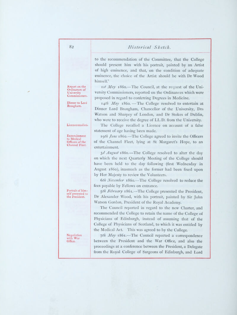 Report on the Ordinances of University Commissioners. Dinner to Lord Brougham. Licence recalled. Entertainment to Medical Officers of the Channel Fleet. Portrait of him- self presented to the Jr'resident. Negoti.ition with War Office. to the recommendation of the Committee, that the College should present him with his portrait, painted by an Artist of high eminence, and that, on the condition of adequate eminence, the choice of the Artist should be with Dr Wood himself.' 1st May i860.—The Council, at the request of the Uni- versity Commissioners, reported on the Ordinances which were proposed in regard to conferring Degrees in Medicine. li^th May i860.—The College resolved to entertain at Dinner Lord Brougham, Chancellor of the University, Drs Watson and Sharpey of London, and Dr Stokes of Dublin, who were to receive the degree of LL.D. from the University. The College recalled a Licence on account of a false statement of age having been made. 19///! lune i860.—The College agreed to invite the Officers of the Channel Fleet, lying at St Margaret's Hope, to an entertainment. 2)d August i860.—The College resolved to alter the day on which the ne.xt Quarterly Meeting of the College should have been held to the day following (first Wednesday in August i860), inasmuch as the former had been fixed upon by Her Majesty to review the Volunteers. dth November i860.—The College resolved to reduce the fees payable by Fellows on entrance. ^th February 1861.—The College presented the President, Dr Alexander Wood, with his portrait, painted by Sir John Watson Cordon, President of the Royal Academy. The Council reported in regard to the new Charter, and recommended the College to retain the name of the College of Physicians of Edinburgh, instead of assuming that of the College of Physicians of Scotland, to which it was entitled by the Medical Act. This was agreed to by the College. 1th May 1861.—The Council reported a correspondence between the President and the War Office, and also the proceedings at a conference between the President, a Delegate from the Royal College of Surgeons of Edinburgh, and Lord